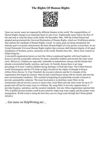 The Rights Of Human Rights
Upon our society many are impacted by different features in the world. The responsibilities of
Human Rights emerge as an important factor in ones lives. Traditionally many follow the flow of
life and seek to what the future really holds. On December 10th, 1948 the United Nation had
adopted and proclaimed the Universal Declaration of Human Rights, which are 30 different articles
that explains the standards of Human Rights overall. As many goals are being interpreted, the
ultimate goal is to protect and promote the basic Human Rights of every person, everywhere. In our
United Nationsthe Universal Human Rights implies that everyone shall inherent dignity of all equal
foundations of freedom, justice, and peace in the world. Humans have the... Show more content on
Helpwriting.net ...
A non profit organization known as Just One Africa is partnered together with local leaders in
Kenya to provide sustainable solutions for many vulnerable children and towards the clean water
crisis. Moreover, Children are especially vulnerable to malnutrition, disease and the burden that
already overstretched health, nutrition, and water. In Nairobi, Kenya there is are large
percentage of at least 3 million children facing shortages of food and water. The United Nations
world food program and the UN funds strongly focused on the impact of drought in Kenya
(Africa News Service 1). Clay Churchill, the executive director and the Co founder of the
organization first began his journey when he had visited Kenya along with his family and seen the
poor environmental conditions. This resulted in beginning his partnership towards a mission to
provide sustainability solutions. The main focal point is to distribute water filters to the
communities that do not have access to clean water. Each filters provide clean water for up to 25
people and will last for many years in a lifetime. By using filters it not only supports them, it
provides hygiene, sanitation, and the essential standards. Just one Africa organization reported that
10% of global diseases burden could be prevented by improving water supply and the proper water
management. World vision is doing the best they can on a large scale through the Clinton global
initiative
... Get more on HelpWriting.net ...
 