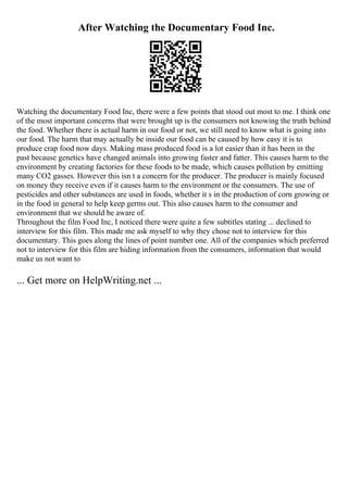 After Watching the Documentary Food Inc.
Watching the documentary Food Inc, there were a few points that stood out most to me. I think one
of the most important concerns that were brought up is the consumers not knowing the truth behind
the food. Whether there is actual harm in our food or not, we still need to know what is going into
our food. The harm that may actually be inside our food can be caused by how easy it is to
produce crap food now days. Making mass produced food is a lot easier than it has been in the
past because genetics have changed animals into growing faster and fatter. This causes harm to the
environment by creating factories for these foods to be made, which causes pollution by emitting
many CO2 gasses. However this isn t a concern for the producer. The producer is mainly focused
on money they receive even if it causes harm to the environment or the consumers. The use of
pesticides and other substances are used in foods, whether it s in the production of corn growing or
in the food in general to help keep germs out. This also causes harm to the consumer and
environment that we should be aware of.
Throughout the film Food Inc, I noticed there were quite a few subtitles stating ... declined to
interview for this film. This made me ask myself to why they chose not to interview for this
documentary. This goes along the lines of point number one. All of the companies which preferred
not to interview for this film are hiding information from the consumers, information that would
make us not want to
... Get more on HelpWriting.net ...
 