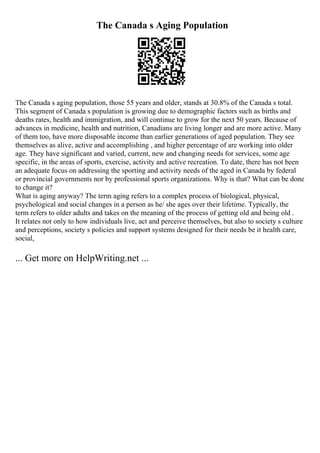 The Canada s Aging Population
The Canada s aging population, those 55 years and older, stands at 30.8% of the Canada s total.
This segment of Canada s population is growing due to demographic factors such as births and
deaths rates, health and immigration, and will continue to grow for the next 50 years. Because of
advances in medicine, health and nutrition, Canadians are living longer and are more active. Many
of them too, have more disposable income than earlier generations of aged population. They see
themselves as alive, active and accomplishing , and higher percentage of are working into older
age. They have significant and varied, current, new and changing needs for services, some age
specific, in the areas of sports, exercise, activity and active recreation. To date, there has not been
an adequate focus on addressing the sporting and activity needs of the aged in Canada by federal
or provincial governments nor by professional sports organizations. Why is that? What can be done
to change it?
What is aging anyway? The term aging refers to a complex process of biological, physical,
psychological and social changes in a person as he/ she ages over their lifetime. Typically, the
term refers to older adults and takes on the meaning of the process of getting old and being old .
It relates not only to how individuals live, act and perceive themselves, but also to society s culture
and perceptions, society s policies and support systems designed for their needs be it health care,
social,
... Get more on HelpWriting.net ...
 