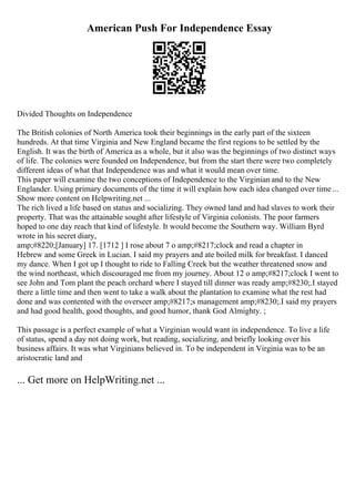 American Push For Independence Essay
Divided Thoughts on Independence
The British colonies of North America took their beginnings in the early part of the sixteen
hundreds. At that time Virginia and New England became the first regions to be settled by the
English. It was the birth of America as a whole, but it also was the beginnings of two distinct ways
of life. The colonies were founded on Independence, but from the start there were two completely
different ideas of what that Independence was and what it would mean over time.
This paper will examine the two conceptions of Independence to the Virginian and to the New
Englander. Using primary documents of the time it will explain how each idea changed over time ...
Show more content on Helpwriting.net ...
The rich lived a life based on status and socializing. They owned land and had slaves to work their
property. That was the attainable sought after lifestyle of Virginia colonists. The poor farmers
hoped to one day reach that kind of lifestyle. It would become the Southern way. William Byrd
wrote in his secret diary,
amp;#8220;[January] 17. [1712 ] I rose about 7 o amp;#8217;clock and read a chapter in
Hebrew and some Greek in Lucian. I said my prayers and ate boiled milk for breakfast. I danced
my dance. When I got up I thought to ride to Falling Creek but the weather threatened snow and
the wind northeast, which discouraged me from my journey. About 12 o amp;#8217;clock I went to
see John and Tom plant the peach orchard where I stayed till dinner was ready amp;#8230;.I stayed
there a little time and then went to take a walk about the plantation to examine what the rest had
done and was contented with the overseer amp;#8217;s management amp;#8230;.I said my prayers
and had good health, good thoughts, and good humor, thank God Almighty. ;
This passage is a perfect example of what a Virginian would want in independence. To live a life
of status, spend a day not doing work, but reading, socializing, and briefly looking over his
business affairs. It was what Virginians believed in. To be independent in Virginia was to be an
aristocratic land and
... Get more on HelpWriting.net ...
 