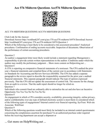 Acc 576 Midterm Questions Acc576 Midterm Questions
ACC 576 MIDTERM QUESTIONS ACC576 MIDTERM QUESTIONS
Click Link for the Answer:
Download Answer http://workbank247.com/q/acc 576 acc576 midterm/16974 Download Answer
http://workbank247.com/q/acc 576 acc576 midterm/16974 Question 1
Which of the following is least likely to be considered a risk assessment procedure? Analytical
procedures. Confirmation of ending accounts receivable. Inspection of documents. Observation of
the performance of certain accounting procedures.
Question 2
An auditor s engagement letter most likely would include a statement regarding Management s
responsibility to provide certain written representations to the auditor. Conditions under which the
auditor may modify the preliminary judgment ... Show more content on Helpwriting.net ...
Question 6
A CPA is reporting on comparative financial statements of a nonissuer. The CPA audited the prior
year s financial statements and compiled those of the current year in accordance with Statements
on Standards for Accounting and Review Services (SSARS). The CPA has added a separate
paragraph to the review report to describe the responsibility assumed for the prior year s audited
financial statements. This separate paragraph should indicate The type of opinion expressed
previously. That the CPA did not update the assessment of control risk. The reasons for the change
from an audit to a review. That the audit report should no longer be relied on.
Question 7
Individuals who commit fraud are ordinarily able to rationalize the act and also have an Incentive
Opportunity Yes Yes Yes No No Yes No No
Question 8
An engagement in which a CPA considers security, availability, processing integrity, online privacy,
and/or confidentiality over any type of defined electronic system is most likely to considered which
of the following types of engagements? Internal control over financial reporting. SysTrust. Web site
Associate. WebTrust
Question 9
Which of the following questions would most likely be included in an internal control questionnaire
concerning the completeness assertion for purchases? Is an authorized purchase order required
before the receiving department can accept a shipment or
... Get more on HelpWriting.net ...
 
