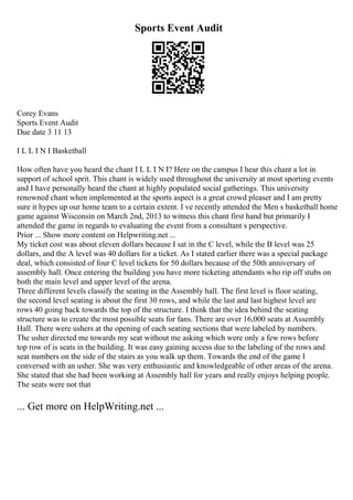 Sports Event Audit
Corey Evans
Sports Event Audit
Due date 3 11 13
I L L I N I Basketball
How often have you heard the chant I L L I N I? Here on the campus I hear this chant a lot in
support of school sprit. This chant is widely used throughout the university at most sporting events
and I have personally heard the chant at highly populated social gatherings. This university
renowned chant when implemented at the sports aspect is a great crowd pleaser and I am pretty
sure it hypes up our home team to a certain extent. I ve recently attended the Men s basketball home
game against Wisconsin on March 2nd, 2013 to witness this chant first hand but primarily I
attended the game in regards to evaluating the event from a consultant s perspective.
Prior ... Show more content on Helpwriting.net ...
My ticket cost was about eleven dollars because I sat in the C level, while the B level was 25
dollars, and the A level was 40 dollars for a ticket. As I stated earlier there was a special package
deal, which consisted of four C level tickets for 50 dollars because of the 50th anniversary of
assembly hall. Once entering the building you have more ticketing attendants who rip off stubs on
both the main level and upper level of the arena.
Three different levels classify the seating in the Assembly hall. The first level is floor seating,
the second level seating is about the first 30 rows, and while the last and last highest level are
rows 40 going back towards the top of the structure. I think that the idea behind the seating
structure was to create the most possible seats for fans. There are over 16,000 seats at Assembly
Hall. There were ushers at the opening of each seating sections that were labeled by numbers.
The usher directed me towards my seat without me asking which were only a few rows before
top row of is seats in the building. It was easy gaining access due to the labeling of the rows and
seat numbers on the side of the stairs as you walk up them. Towards the end of the game I
conversed with an usher. She was very enthusiastic and knowledgeable of other areas of the arena.
She stated that she had been working at Assembly hall for years and really enjoys helping people.
The seats were not that
... Get more on HelpWriting.net ...
 