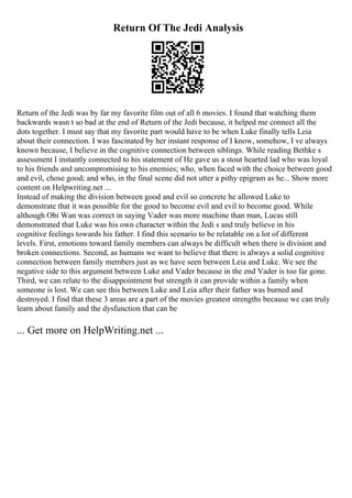 Return Of The Jedi Analysis
Return of the Jedi was by far my favorite film out of all 6 movies. I found that watching them
backwards wasn t so bad at the end of Return of the Jedi because, it helped me connect all the
dots together. I must say that my favorite part would have to be when Luke finally tells Leia
about their connection. I was fascinated by her instant response of I know, somehow, I ve always
known because, I believe in the cognitive connection between siblings. While reading Bethke s
assessment I instantly connected to his statement of He gave us a stout hearted lad who was loyal
to his friends and uncompromising to his enemies; who, when faced with the choice between good
and evil, chose good; and who, in the final scene did not utter a pithy epigram as he... Show more
content on Helpwriting.net ...
Instead of making the division between good and evil so concrete he allowed Luke to
demonstrate that it was possible for the good to become evil and evil to become good. While
although Obi Wan was correct in saying Vader was more machine than man, Lucas still
demonstrated that Luke was his own character within the Jedi s and truly believe in his
cognitive feelings towards his father. I find this scenario to be relatable on a lot of different
levels. First, emotions toward family members can always be difficult when there is division and
broken connections. Second, as humans we want to believe that there is always a solid cognitive
connection between family members just as we have seen between Leia and Luke. We see the
negative side to this argument between Luke and Vader because in the end Vader is too far gone.
Third, we can relate to the disappointment but strength it can provide within a family when
someone is lost. We can see this between Luke and Leia after their father was burned and
destroyed. I find that these 3 areas are a part of the movies greatest strengths because we can truly
learn about family and the dysfunction that can be
... Get more on HelpWriting.net ...
 