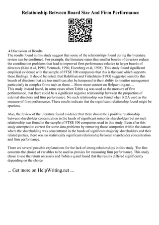 Relationship Between Board Size And Firm Performance
.4 Discussion of Results
The results found in this study suggest that some of the relationships found during the literature
review can be confirmed. For example, the literature states that smaller boards of directors reduce
the coordination problems that lead to improved firm performance relative to larger boards of
directors (Kini et al, 1995; Yermack, 1996; Eisenberg et al, 1998). This study found significant
empirical evidence with the sample of FTSE 100 companies that this is the case which supports
these findings. It should be noted, that Haleblian and Finkelstein (1993) suggested sensibly that
boards of directors that are too small can also be hampered in their ability to monitor management
particularly in complex firms such as those ... Show more content on Helpwriting.net ...
This study instead found, in some cases when Tobin s q was used as the measure of firm
performance, that there could be a significant negative relationship between the proportion of
external directors and firm performance. No such relationship was found when ROA used as the
measure of firm performance. These results indicate that the significant relationship found might be
spurious.
Also, the review of the literature found evidence that there should be a positive relationship
between shareholder concentration in the hands of significant minority shareholders but no such
relationship was found in the sample of FTSE 100 companies used in this study. Even after this
study attempted to correct for some data problems by removing those companies within the dataset
where the shareholding was concentrated in the hands of significant majority shareholders and their
related parties, there was no statistically significant relationship between shareholder concentration
and firm performance.
There are several possible explanations for the lack of strong relationships in this study. The first
concerns the choice of variables to be used as proxies for measuring firm performance. This study
chose to use the return on assets and Tobin s q and found that the results differed significantly
depending on the choice
... Get more on HelpWriting.net ...
 