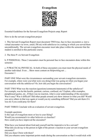 Evangelism
Essential Guidelines for the Servant Evangelism Projects amp; Report
How to do the servant evangelism project
1. This Servant Evangelism Report must document TWO true, face to face encounters a. (not a
virtual encounter via www, email, IM etc) with unbeliever in a setting in which you served them
unconditionally. The servant evangelism encounter must take place within the semester that the
student is enrolled in this particular course.
2. The three P s to Servant Evangelism
b. P PERSONAL: These 2 encounters must be personal face to face encounters done within this
semester.
c. P PRACTICAL/PHYSICAL: In both of these encounters you must meet the physical needs of
another individual. Even ... Show more content on Helpwriting.net ...
Encounter 1
PART ONE What were the circumstances surrounding your servant evangelism encounters.
For example, where were you/what were you doing/what was going on when you began your
conversation with the unbeliever? Or, how did you begin the conversation?
PART TWO What was the reaction (questions/comments/statements) of the unbeliever?
For example, was he/she hostile, penitent, curious, confused, etc? Explain, offer examples,
paraphrased quotes, etc...If there was no reaction, what is your understanding of the encounter.
Was it easy? Was it difficult? Did other people around you show interest in what you did? Would
you serve others in that way again or would you try something different? Did you ask them if it
was ok if you could pray for them?
PART THREE Conclude with an evaluation of servant evangelism.
Example questions:
Is this type of evangelism more or less to your liking?
Would you recommend it to other believers or churches?
How could you have improved the encounter?
What have you learned about God and yourself and the imperative to be a servant?
What did you do/say to the person in light of the person s reaction to your servant evangelism
encounter?
Did you share Christ with them?
Did you rehearse some important points made during the conversation so that it would stick with
 