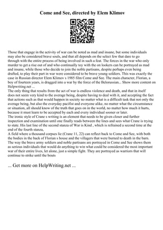 Come and See, directed by Elem Klimov
Those that engage in the activity of war can be noted as mad and insane, but some individuals
may also be considered brave souls, and that all depends on the select few that dare to go
through with the entire process of being involved in such a feat. The forces in the war who only
murder to get a rise out of and who continually toy with the on lookers can be portrayed as mad
and insane, while those who decide to join the noble partisans, despite perhaps even being
drafted, to play their part in war were considered to be brave young soldiers. This was exactly the
case in Russian director Elem Klimov s 1985 film Come and See. The main character, Florian, a
boy of fourteen years, is dragged into a war by the force of the Belorussian... Show more content on
Helpwriting.net ...
The only thing that results from the act of war is endless violence and death, and that in itself
does not seem very kind to the average being, despite having to deal with it, and accepting the fact
that actions such as that would happen in society no matter what is a difficult task that not only the
average being, but also the everyday pacifist and everyone alike, no matter what the circumstance
or situation, all should know of the truth that goes on in the world, no matter how much it hurts,
because it must learn to be accepted by each and every individual sooner or later.
The ironic style of Crane s writing is an element that needs to be given closer and further
inspection and examination until one finally reads between the lines and sees what Crane is trying
to state. His last line of the second stanza of War is Kind , which is refrained a second time at the
end of the fourth stanza,
A field where a thousand corpses lie (Crane 11, 22) can reflect back to Come and See, with both
the bodies in the back of Florian s house and the villagers that were burned to death in the barn.
The way the brave army soldiers and noble partisans are portrayed in Come and See shows them
as serious individuals that would do anything to win what could be considered the most important
war of their entire lives, let alone, just a simple fight. They are portrayed as warriors that will
continue to strike until the bouts
... Get more on HelpWriting.net ...
 