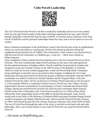 Colin Powell Leadership
The Life of General Colin Powell is one that is marked by leadership and service to his country.
From an early age Powell sought to help others and make organizations he was a part of better
through leadership. Colin Powell from his days in ROTC to Vietnam and as Chairman of the Joint
Chiefs of Staff has used his personal leadershipto better the Army and to do his utmost to serve his
country.
Born to Jamaican immigrants in the South Bronx young Colin Powell came of age in neighborhood
which was can be described as a melting pot. Powell even picked up odd jobs around the
neighborhood and learned a bit of Yiddish. This connection to other cultures even allowed him to
help the local Jewish community as a Shabbos goy , a non Jew ... Show more content on
Helpwriting.net ...
Upon completion of these schools Powell would then serve with 3rd Armored Division in West
Germany. This time would greatly shape Powell teaching not just army rules and regulations
but the important business of leading soldiers. Powell would then be promoted to Captain and
assigned as an advisor in South Vietnam to the ARVN (Army of the Republic of Vietnam)
where he would see his first combat engagements. In this role Powell help South Vietnamese
troops and began to earn their trust as he joined in their struggles in fighting the Viet Cong.
During this advising mission Powell effectively became a battalion commander when the ARVN
commander was unable to effectively lead the battalion and the Sergeant Major of the unit
looked to Powell for orders. On his second tour to Vietnam, Powell spent time as the division G
3, a role normally filled by a Lieutenant Colonel, however Powell was only a Major, but had
impressed his division commander by his performance at Army Command and General Staff
College. During this period Powell saved the life of his division commander Major General
Charles Gettys after a Helicopter crash. Later Powell would serve as a White House fellow
followed by time commanding troops on the DMZ on the Korean peninsula. Later, Powell
would work in the Office of the Secretary of Defense (OSD) and under President Reagan Powell
would be assigned as the Deputy National Security Advisor and the National Security Advisor.
In 1989, Colin Powell became the First African American Chairman of the Joint Chiefs of Staff.
The rise of Colin Powell through the ranks of the Army is one built on the hard work and solid
philosophy, there was no lucky breaks or easy roads for Powell he set a goal for himself and he
achieved
... Get more on HelpWriting.net ...
 