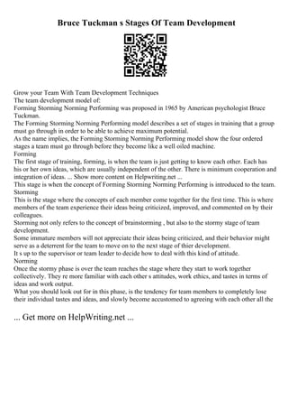 Bruce Tuckman s Stages Of Team Development
Grow your Team With Team Development Techniques
The team development model of:
Forming Storming Norming Performing was proposed in 1965 by American psychologist Bruce
Tuckman.
The Forming Storming Norming Performing model describes a set of stages in training that a group
must go through in order to be able to achieve maximum potential.
As the name implies, the Forming Storming Norming Performing model show the four ordered
stages a team must go through before they become like a well oiled machine.
Forming
The first stage of training, forming, is when the team is just getting to know each other. Each has
his or her own ideas, which are usually independent of the other. There is minimum cooperation and
integration of ideas. ... Show more content on Helpwriting.net ...
This stage is when the concept of Forming Storming Norming Performing is introduced to the team.
Storming
This is the stage where the concepts of each member come together for the first time. This is where
members of the team experience their ideas being criticized, improved, and commented on by their
colleagues.
Storming not only refers to the concept of brainstorming , but also to the stormy stage of team
development.
Some immature members will not appreciate their ideas being criticized, and their behavior might
serve as a deterrent for the team to move on to the next stage of thier development.
It s up to the supervisor or team leader to decide how to deal with this kind of attitude.
Norming
Once the stormy phase is over the team reaches the stage where they start to work together
collectively. They re more familiar with each other s attitudes, work ethics, and tastes in terms of
ideas and work output.
What you should look out for in this phase, is the tendency for team members to completely lose
their individual tastes and ideas, and slowly become accustomed to agreeing with each other all the
... Get more on HelpWriting.net ...
 