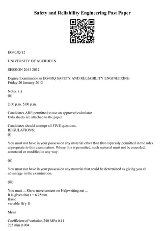 Safety and Reliability Engineering Past Paper
EG40JQ/12
UNIVERSITY OF ABERDEEN
SESSION 2011 2012
Degree Examination in EG40JQ SAFETY AND RELIABILITY ENGINEERING
Friday 20 January 2012
Notes: (i)
(ii)
2.00 p.m. 5.00 p.m.
Candidates ARE permitted to use an approved calculator
Data sheets are attached to the paper.
Candidates should attempt all FIVE questions.
REGULATIONS:
(i)
You must not have in your possession any material other than that expressly permitted in the rules
appropriate to this examination. Where this is permitted, such material must not be amended,
annotated or modified in any way.
(ii)
You must not have in your possession any material that could be determined as giving you an
advantage in the examination.
(iii)
You must ... Show more content on Helpwriting.net ...
It is given that t = 6.25mm.
Basic
variable Пѓy D
Mean
Coefficient of variation 240 MPa 0.11
225 mm 0.004
 