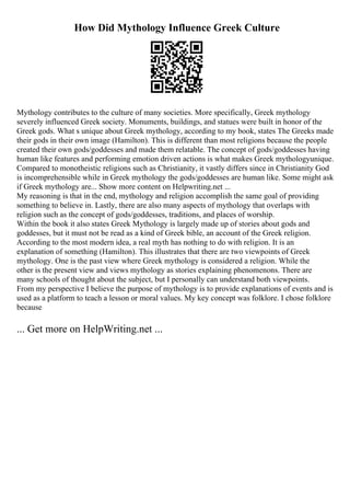 How Did Mythology Influence Greek Culture
Mythology contributes to the culture of many societies. More specifically, Greek mythology
severely influenced Greek society. Monuments, buildings, and statues were built in honor of the
Greek gods. What s unique about Greek mythology, according to my book, states The Greeks made
their gods in their own image (Hamilton). This is different than most religions because the people
created their own gods/goddesses and made them relatable. The concept of gods/goddesses having
human like features and performing emotion driven actions is what makes Greek mythologyunique.
Compared to monotheistic religions such as Christianity, it vastly differs since in Christianity God
is incomprehensible while in Greek mythology the gods/goddesses are human like. Some might ask
if Greek mythology are... Show more content on Helpwriting.net ...
My reasoning is that in the end, mythology and religion accomplish the same goal of providing
something to believe in. Lastly, there are also many aspects of mythology that overlaps with
religion such as the concept of gods/goddesses, traditions, and places of worship.
Within the book it also states Greek Mythology is largely made up of stories about gods and
goddesses, but it must not be read as a kind of Greek bible, an account of the Greek religion.
According to the most modern idea, a real myth has nothing to do with religion. It is an
explanation of something (Hamilton). This illustrates that there are two viewpoints of Greek
mythology. One is the past view where Greek mythology is considered a religion. While the
other is the present view and views mythology as stories explaining phenomenons. There are
many schools of thought about the subject, but I personally can understand both viewpoints.
From my perspective I believe the purpose of mythology is to provide explanations of events and is
used as a platform to teach a lesson or moral values. My key concept was folklore. I chose folklore
because
... Get more on HelpWriting.net ...
 