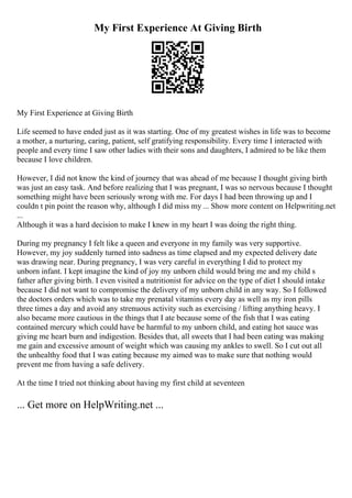 My First Experience At Giving Birth
My First Experience at Giving Birth
Life seemed to have ended just as it was starting. One of my greatest wishes in life was to become
a mother, a nurturing, caring, patient, self gratifying responsibility. Every time I interacted with
people and every time I saw other ladies with their sons and daughters, I admired to be like them
because I love children.
However, I did not know the kind of journey that was ahead of me because I thought giving birth
was just an easy task. And before realizing that I was pregnant, I was so nervous because I thought
something might have been seriously wrong with me. For days I had been throwing up and I
couldn t pin point the reason why, although I did miss my ... Show more content on Helpwriting.net
...
Although it was a hard decision to make I knew in my heart I was doing the right thing.
During my pregnancy I felt like a queen and everyone in my family was very supportive.
However, my joy suddenly turned into sadness as time elapsed and my expected delivery date
was drawing near. During pregnancy, I was very careful in everything I did to protect my
unborn infant. I kept imagine the kind of joy my unborn child would bring me and my child s
father after giving birth. I even visited a nutritionist for advice on the type of diet I should intake
because I did not want to compromise the delivery of my unborn child in any way. So I followed
the doctors orders which was to take my prenatal vitamins every day as well as my iron pills
three times a day and avoid any strenuous activity such as exercising / lifting anything heavy. I
also became more cautious in the things that I ate because some of the fish that I was eating
contained mercury which could have be harmful to my unborn child, and eating hot sauce was
giving me heart burn and indigestion. Besides that, all sweets that I had been eating was making
me gain and excessive amount of weight which was causing my ankles to swell. So I cut out all
the unhealthy food that I was eating because my aimed was to make sure that nothing would
prevent me from having a safe delivery.
At the time I tried not thinking about having my first child at seventeen
... Get more on HelpWriting.net ...
 