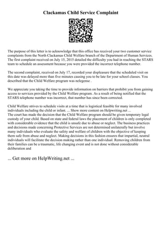 Clackamas Child Service Complaint
The purpose of this letter is to acknowledge that this office has received your two customer service
complaints from the North Clackamas Child Welfare branch of the Department of Human Services.
The first complaint received on July 15, 2015 detailed the difficulty you had in reaching the STARS
team to schedule an assessment because you were provided the incorrect telephone number.
The second complaint, received on July 17, recorded your displeasure that the scheduled visit on
this date was delayed more than five minutes causing you to be late for your school classes. You
described that the Child Welfare program was nelegense .
We appreciate you taking the time to provide information on barriers that prohibit you from gaining
access to services provided by the Child Welfare program. As a result of being notified that the
STARS telephone number was incorrect, that number has since been corrected.
Child Welfare strives to schedule visits at a time that is logistical feasible for many involved
individuals including the child or infant. ... Show more content on Helpwriting.net ...
The court has made the decision that the Child Welfare program should be given temporary legal
custody of your child. Based on state and federal laws the placement of children is only completed
with considerable evidence that the child is unsafe due to abuse or neglect. The business practices
and decisions made concerning Protective Services are not determined unilaterally but involve
many individuals who evaluate the safety and welfare of children with the objective of keeping
them safe from abuse and neglect. Making decisions in this fashion ensures that impartial, neutral
individuals will facilitate the decision making rather than one individual. Removing children from
their families can be a traumatic, life changing event and is not done without considerable
deliberation and
... Get more on HelpWriting.net ...
 