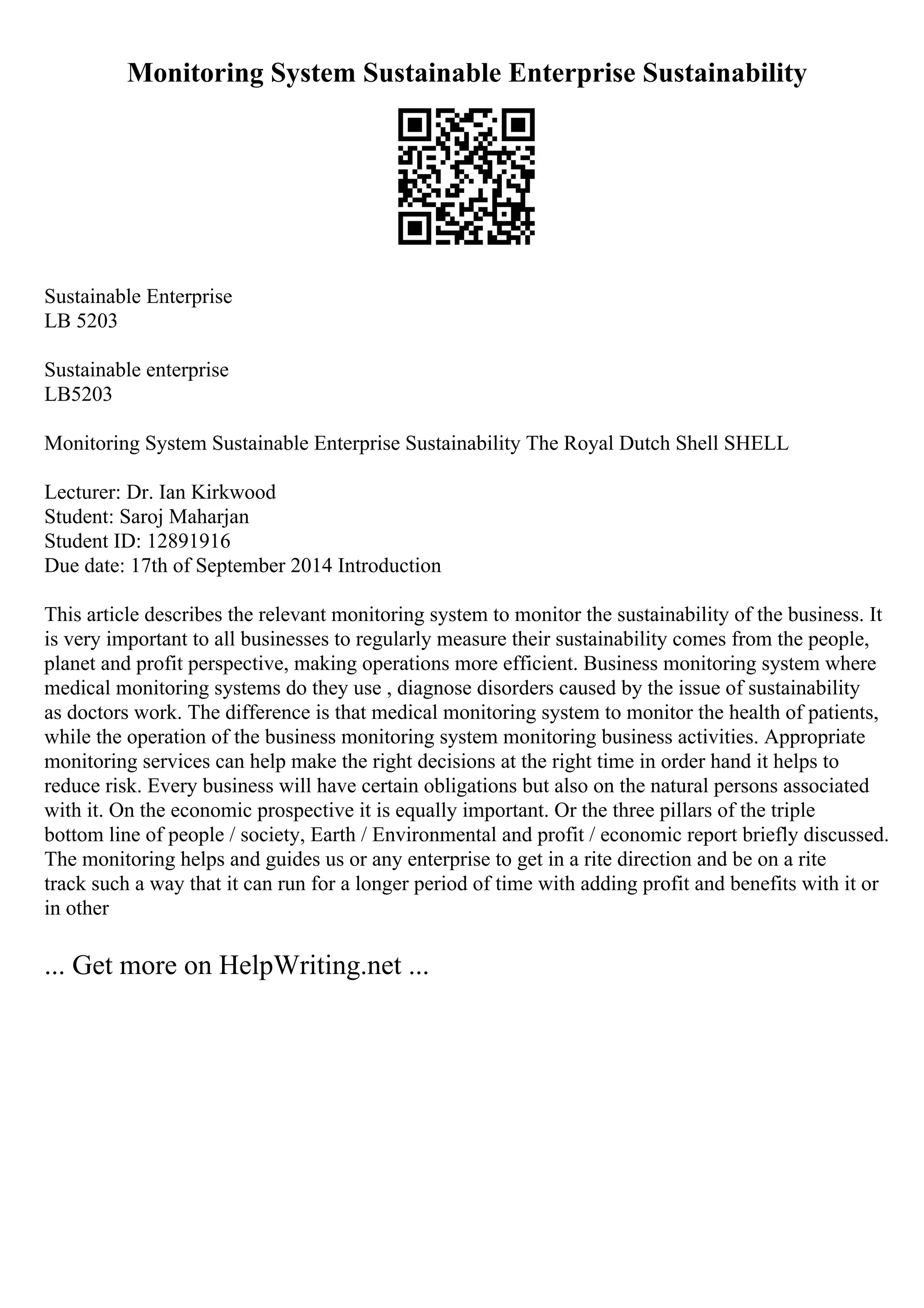 Monitoring System Sustainable Enterprise Sustainability
Sustainable Enterprise
LB 5203
Sustainable enterprise
LB5203
Monitoring System Sustainable Enterprise Sustainability The Royal Dutch Shell SHELL
Lecturer: Dr. Ian Kirkwood
Student: Saroj Maharjan
Student ID: 12891916
Due date: 17th of September 2014 Introduction
This article describes the relevant monitoring system to monitor the sustainability of the business. It
is very important to all businesses to regularly measure their sustainability comes from the people,
planet and profit perspective, making operations more efficient. Business monitoring system where
medical monitoring systems do they use , diagnose disorders caused by the issue of sustainability
as doctors work. The difference is that medical monitoring system to monitor the health of patients,
while the operation of the business monitoring system monitoring business activities. Appropriate
monitoring services can help make the right decisions at the right time in order hand it helps to
reduce risk. Every business will have certain obligations but also on the natural persons associated
with it. On the economic prospective it is equally important. Or the three pillars of the triple
bottom line of people / society, Earth / Environmental and profit / economic report briefly discussed.
The monitoring helps and guides us or any enterprise to get in a rite direction and be on a rite
track such a way that it can run for a longer period of time with adding profit and benefits with it or
in other
... Get more on HelpWriting.net ...
 