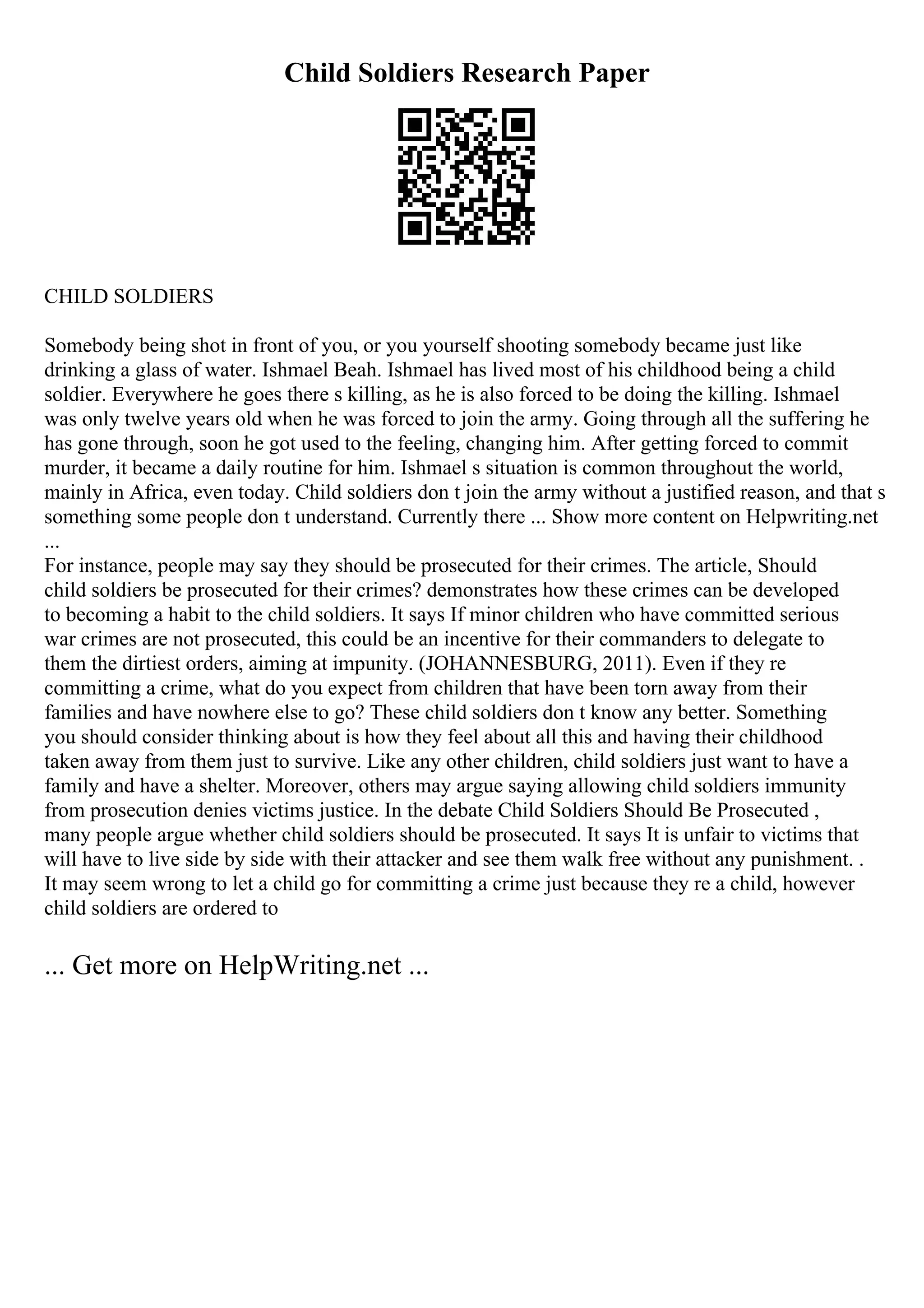 Child Soldiers Research Paper
CHILD SOLDIERS
Somebody being shot in front of you, or you yourself shooting somebody became just like
drinking a glass of water. Ishmael Beah. Ishmael has lived most of his childhood being a child
soldier. Everywhere he goes there s killing, as he is also forced to be doing the killing. Ishmael
was only twelve years old when he was forced to join the army. Going through all the suffering he
has gone through, soon he got used to the feeling, changing him. After getting forced to commit
murder, it became a daily routine for him. Ishmael s situation is common throughout the world,
mainly in Africa, even today. Child soldiers don t join the army without a justified reason, and that s
something some people don t understand. Currently there ... Show more content on Helpwriting.net
...
For instance, people may say they should be prosecuted for their crimes. The article, Should
child soldiers be prosecuted for their crimes? demonstrates how these crimes can be developed
to becoming a habit to the child soldiers. It says If minor children who have committed serious
war crimes are not prosecuted, this could be an incentive for their commanders to delegate to
them the dirtiest orders, aiming at impunity. (JOHANNESBURG, 2011). Even if they re
committing a crime, what do you expect from children that have been torn away from their
families and have nowhere else to go? These child soldiers don t know any better. Something
you should consider thinking about is how they feel about all this and having their childhood
taken away from them just to survive. Like any other children, child soldiers just want to have a
family and have a shelter. Moreover, others may argue saying allowing child soldiers immunity
from prosecution denies victims justice. In the debate Child Soldiers Should Be Prosecuted ,
many people argue whether child soldiers should be prosecuted. It says It is unfair to victims that
will have to live side by side with their attacker and see them walk free without any punishment. .
It may seem wrong to let a child go for committing a crime just because they re a child, however
child soldiers are ordered to
... Get more on HelpWriting.net ...
 