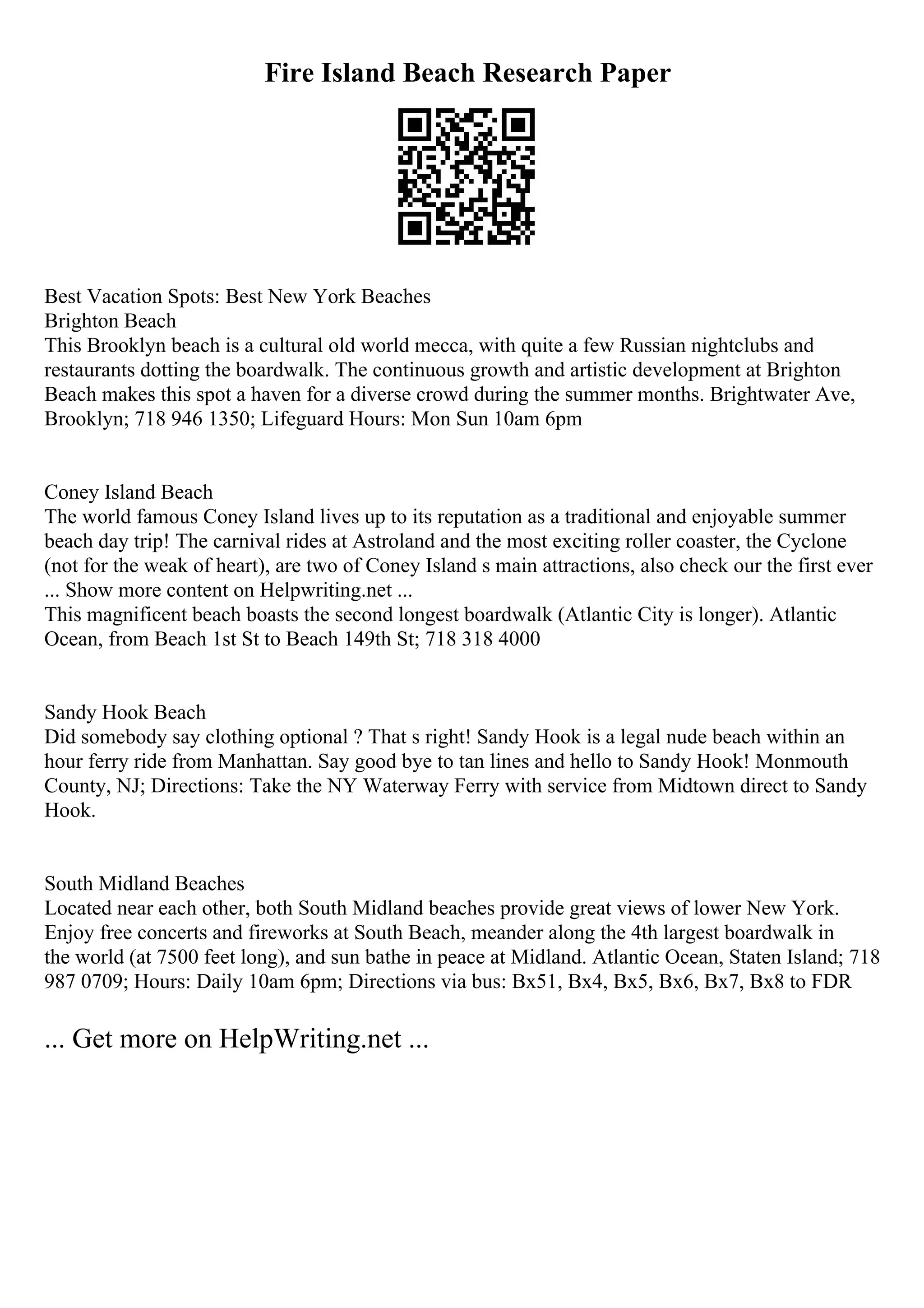 Fire Island Beach Research Paper
Best Vacation Spots: Best New York Beaches
Brighton Beach
This Brooklyn beach is a cultural old world mecca, with quite a few Russian nightclubs and
restaurants dotting the boardwalk. The continuous growth and artistic development at Brighton
Beach makes this spot a haven for a diverse crowd during the summer months. Brightwater Ave,
Brooklyn; 718 946 1350; Lifeguard Hours: Mon Sun 10am 6pm
Coney Island Beach
The world famous Coney Island lives up to its reputation as a traditional and enjoyable summer
beach day trip! The carnival rides at Astroland and the most exciting roller coaster, the Cyclone
(not for the weak of heart), are two of Coney Island s main attractions, also check our the first ever
... Show more content on Helpwriting.net ...
This magnificent beach boasts the second longest boardwalk (Atlantic City is longer). Atlantic
Ocean, from Beach 1st St to Beach 149th St; 718 318 4000
Sandy Hook Beach
Did somebody say clothing optional ? That s right! Sandy Hook is a legal nude beach within an
hour ferry ride from Manhattan. Say good bye to tan lines and hello to Sandy Hook! Monmouth
County, NJ; Directions: Take the NY Waterway Ferry with service from Midtown direct to Sandy
Hook.
South Midland Beaches
Located near each other, both South Midland beaches provide great views of lower New York.
Enjoy free concerts and fireworks at South Beach, meander along the 4th largest boardwalk in
the world (at 7500 feet long), and sun bathe in peace at Midland. Atlantic Ocean, Staten Island; 718
987 0709; Hours: Daily 10am 6pm; Directions via bus: Bx51, Bx4, Bx5, Bx6, Bx7, Bx8 to FDR
... Get more on HelpWriting.net ...
 