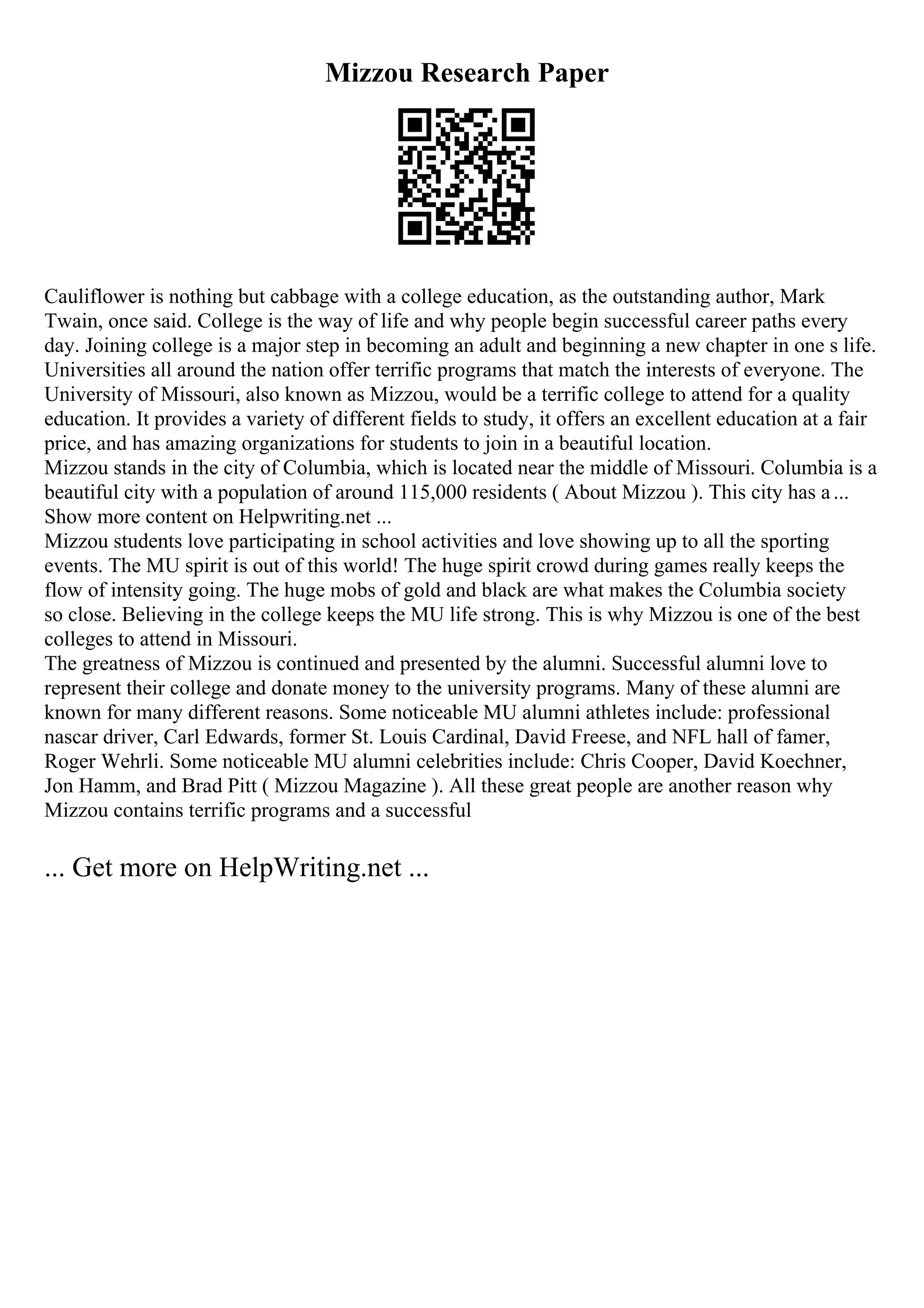 Mizzou Research Paper
Cauliflower is nothing but cabbage with a college education, as the outstanding author, Mark
Twain, once said. College is the way of life and why people begin successful career paths every
day. Joining college is a major step in becoming an adult and beginning a new chapter in one s life.
Universities all around the nation offer terrific programs that match the interests of everyone. The
University of Missouri, also known as Mizzou, would be a terrific college to attend for a quality
education. It provides a variety of different fields to study, it offers an excellent education at a fair
price, and has amazing organizations for students to join in a beautiful location.
Mizzou stands in the city of Columbia, which is located near the middle of Missouri. Columbia is a
beautiful city with a population of around 115,000 residents ( About Mizzou ). This city has a...
Show more content on Helpwriting.net ...
Mizzou students love participating in school activities and love showing up to all the sporting
events. The MU spirit is out of this world! The huge spirit crowd during games really keeps the
flow of intensity going. The huge mobs of gold and black are what makes the Columbia society
so close. Believing in the college keeps the MU life strong. This is why Mizzou is one of the best
colleges to attend in Missouri.
The greatness of Mizzou is continued and presented by the alumni. Successful alumni love to
represent their college and donate money to the university programs. Many of these alumni are
known for many different reasons. Some noticeable MU alumni athletes include: professional
nascar driver, Carl Edwards, former St. Louis Cardinal, David Freese, and NFL hall of famer,
Roger Wehrli. Some noticeable MU alumni celebrities include: Chris Cooper, David Koechner,
Jon Hamm, and Brad Pitt ( Mizzou Magazine ). All these great people are another reason why
Mizzou contains terrific programs and a successful
... Get more on HelpWriting.net ...
 