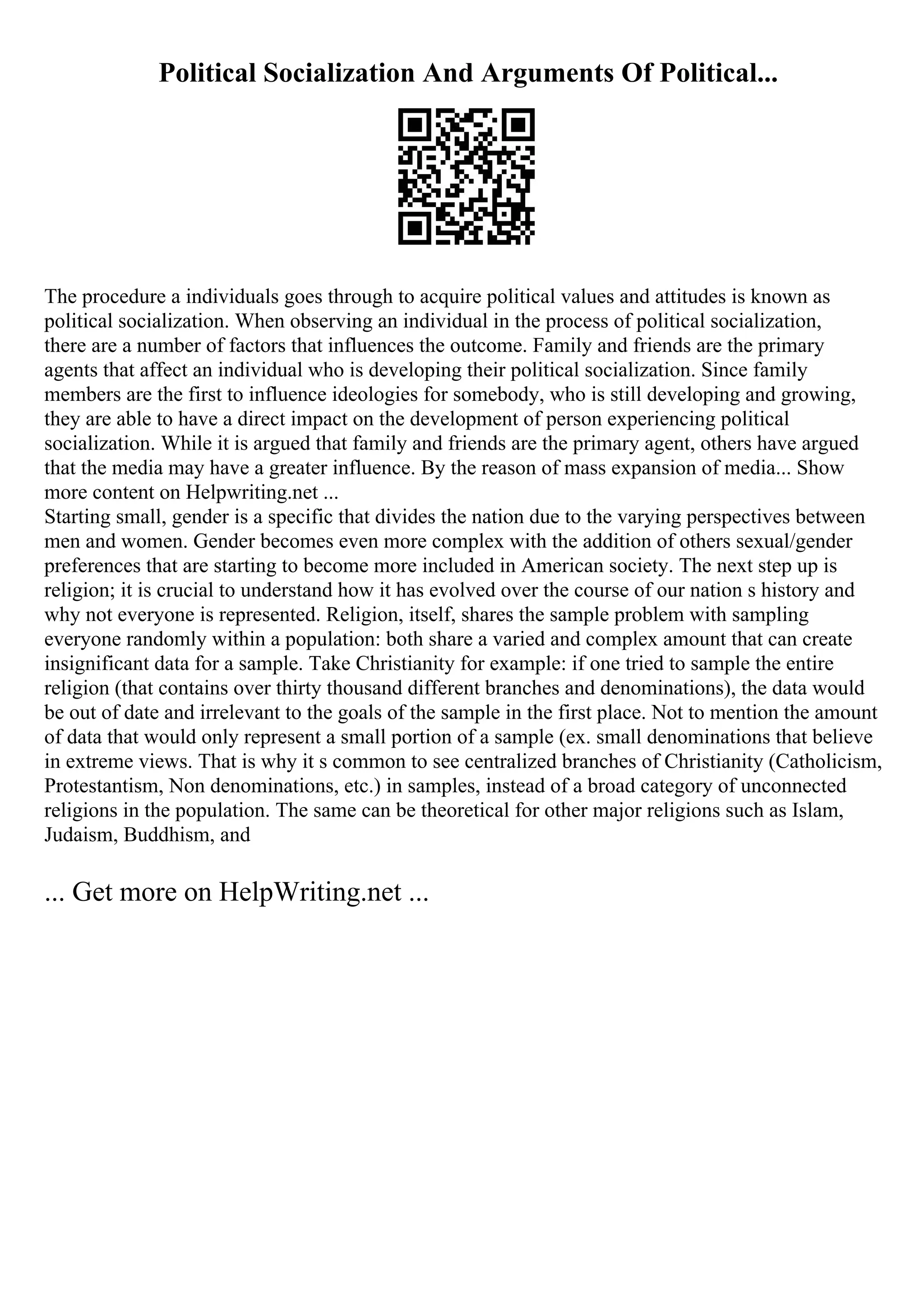Political Socialization And Arguments Of Political...
The procedure a individuals goes through to acquire political values and attitudes is known as
political socialization. When observing an individual in the process of political socialization,
there are a number of factors that influences the outcome. Family and friends are the primary
agents that affect an individual who is developing their political socialization. Since family
members are the first to influence ideologies for somebody, who is still developing and growing,
they are able to have a direct impact on the development of person experiencing political
socialization. While it is argued that family and friends are the primary agent, others have argued
that the media may have a greater influence. By the reason of mass expansion of media... Show
more content on Helpwriting.net ...
Starting small, gender is a specific that divides the nation due to the varying perspectives between
men and women. Gender becomes even more complex with the addition of others sexual/gender
preferences that are starting to become more included in American society. The next step up is
religion; it is crucial to understand how it has evolved over the course of our nation s history and
why not everyone is represented. Religion, itself, shares the sample problem with sampling
everyone randomly within a population: both share a varied and complex amount that can create
insignificant data for a sample. Take Christianity for example: if one tried to sample the entire
religion (that contains over thirty thousand different branches and denominations), the data would
be out of date and irrelevant to the goals of the sample in the first place. Not to mention the amount
of data that would only represent a small portion of a sample (ex. small denominations that believe
in extreme views. That is why it s common to see centralized branches of Christianity (Catholicism,
Protestantism, Non denominations, etc.) in samples, instead of a broad category of unconnected
religions in the population. The same can be theoretical for other major religions such as Islam,
Judaism, Buddhism, and
... Get more on HelpWriting.net ...
 