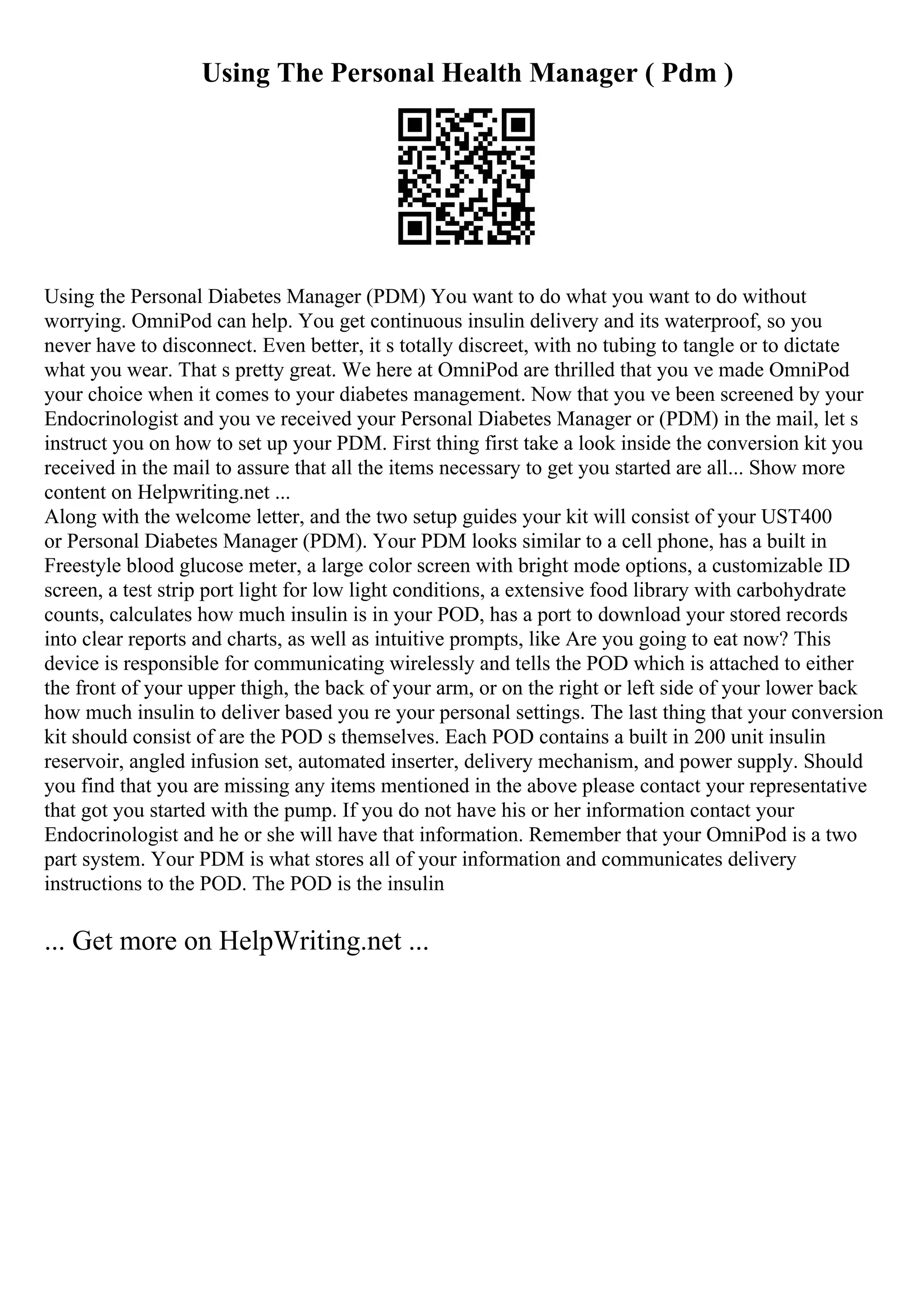 Using The Personal Health Manager ( Pdm )
Using the Personal Diabetes Manager (PDM) You want to do what you want to do without
worrying. OmniPod can help. You get continuous insulin delivery and its waterproof, so you
never have to disconnect. Even better, it s totally discreet, with no tubing to tangle or to dictate
what you wear. That s pretty great. We here at OmniPod are thrilled that you ve made OmniPod
your choice when it comes to your diabetes management. Now that you ve been screened by your
Endocrinologist and you ve received your Personal Diabetes Manager or (PDM) in the mail, let s
instruct you on how to set up your PDM. First thing first take a look inside the conversion kit you
received in the mail to assure that all the items necessary to get you started are all... Show more
content on Helpwriting.net ...
Along with the welcome letter, and the two setup guides your kit will consist of your UST400
or Personal Diabetes Manager (PDM). Your PDM looks similar to a cell phone, has a built in
Freestyle blood glucose meter, a large color screen with bright mode options, a customizable ID
screen, a test strip port light for low light conditions, a extensive food library with carbohydrate
counts, calculates how much insulin is in your POD, has a port to download your stored records
into clear reports and charts, as well as intuitive prompts, like Are you going to eat now? This
device is responsible for communicating wirelessly and tells the POD which is attached to either
the front of your upper thigh, the back of your arm, or on the right or left side of your lower back
how much insulin to deliver based you re your personal settings. The last thing that your conversion
kit should consist of are the POD s themselves. Each POD contains a built in 200 unit insulin
reservoir, angled infusion set, automated inserter, delivery mechanism, and power supply. Should
you find that you are missing any items mentioned in the above please contact your representative
that got you started with the pump. If you do not have his or her information contact your
Endocrinologist and he or she will have that information. Remember that your OmniPod is a two
part system. Your PDM is what stores all of your information and communicates delivery
instructions to the POD. The POD is the insulin
... Get more on HelpWriting.net ...
 