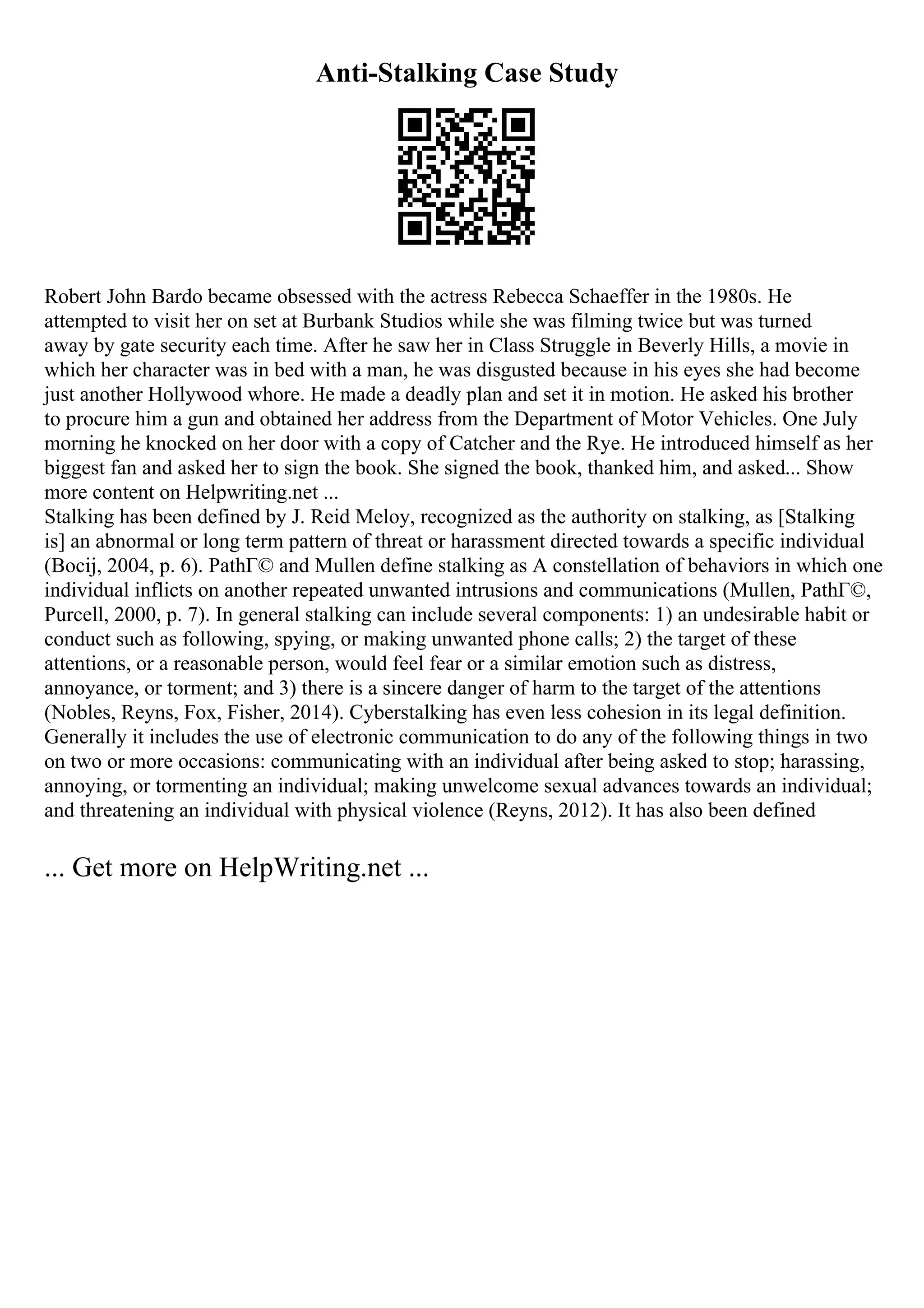 Anti-Stalking Case Study
Robert John Bardo became obsessed with the actress Rebecca Schaeffer in the 1980s. He
attempted to visit her on set at Burbank Studios while she was filming twice but was turned
away by gate security each time. After he saw her in Class Struggle in Beverly Hills, a movie in
which her character was in bed with a man, he was disgusted because in his eyes she had become
just another Hollywood whore. He made a deadly plan and set it in motion. He asked his brother
to procure him a gun and obtained her address from the Department of Motor Vehicles. One July
morning he knocked on her door with a copy of Catcher and the Rye. He introduced himself as her
biggest fan and asked her to sign the book. She signed the book, thanked him, and asked... Show
more content on Helpwriting.net ...
Stalking has been defined by J. Reid Meloy, recognized as the authority on stalking, as [Stalking
is] an abnormal or long term pattern of threat or harassment directed towards a specific individual
(Bocij, 2004, p. 6). PathГ© and Mullen define stalking as A constellation of behaviors in which one
individual inflicts on another repeated unwanted intrusions and communications (Mullen, PathГ©,
Purcell, 2000, p. 7). In general stalking can include several components: 1) an undesirable habit or
conduct such as following, spying, or making unwanted phone calls; 2) the target of these
attentions, or a reasonable person, would feel fear or a similar emotion such as distress,
annoyance, or torment; and 3) there is a sincere danger of harm to the target of the attentions
(Nobles, Reyns, Fox, Fisher, 2014). Cyberstalking has even less cohesion in its legal definition.
Generally it includes the use of electronic communication to do any of the following things in two
on two or more occasions: communicating with an individual after being asked to stop; harassing,
annoying, or tormenting an individual; making unwelcome sexual advances towards an individual;
and threatening an individual with physical violence (Reyns, 2012). It has also been defined
... Get more on HelpWriting.net ...
 