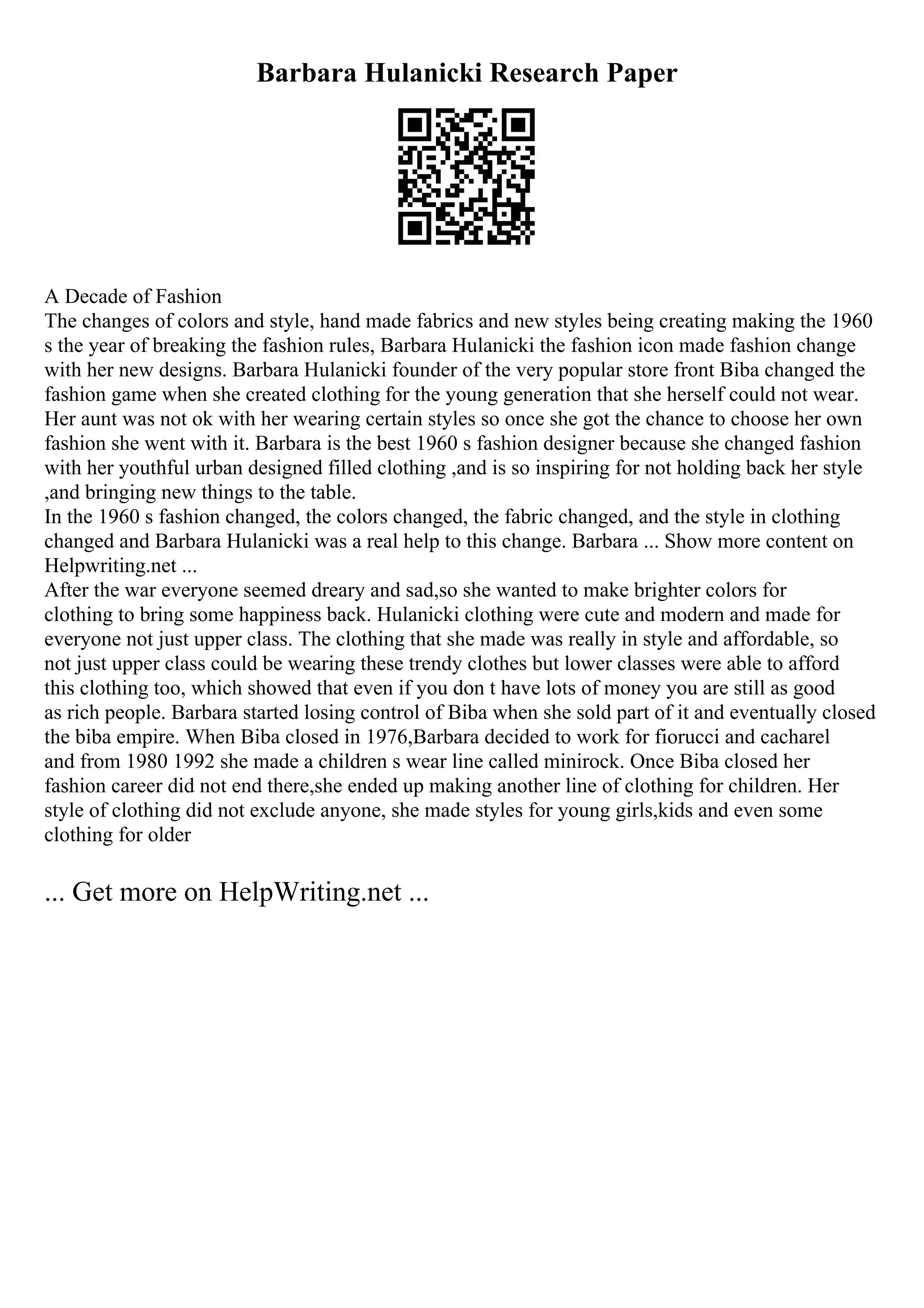 Barbara Hulanicki Research Paper
A Decade of Fashion
The changes of colors and style, hand made fabrics and new styles being creating making the 1960
s the year of breaking the fashion rules, Barbara Hulanicki the fashion icon made fashion change
with her new designs. Barbara Hulanicki founder of the very popular store front Biba changed the
fashion game when she created clothing for the young generation that she herself could not wear.
Her aunt was not ok with her wearing certain styles so once she got the chance to choose her own
fashion she went with it. Barbara is the best 1960 s fashion designer because she changed fashion
with her youthful urban designed filled clothing ,and is so inspiring for not holding back her style
,and bringing new things to the table.
In the 1960 s fashion changed, the colors changed, the fabric changed, and the style in clothing
changed and Barbara Hulanicki was a real help to this change. Barbara ... Show more content on
Helpwriting.net ...
After the war everyone seemed dreary and sad,so she wanted to make brighter colors for
clothing to bring some happiness back. Hulanicki clothing were cute and modern and made for
everyone not just upper class. The clothing that she made was really in style and affordable, so
not just upper class could be wearing these trendy clothes but lower classes were able to afford
this clothing too, which showed that even if you don t have lots of money you are still as good
as rich people. Barbara started losing control of Biba when she sold part of it and eventually closed
the biba empire. When Biba closed in 1976,Barbara decided to work for fiorucci and cacharel
and from 1980 1992 she made a children s wear line called minirock. Once Biba closed her
fashion career did not end there,she ended up making another line of clothing for children. Her
style of clothing did not exclude anyone, she made styles for young girls,kids and even some
clothing for older
... Get more on HelpWriting.net ...
 