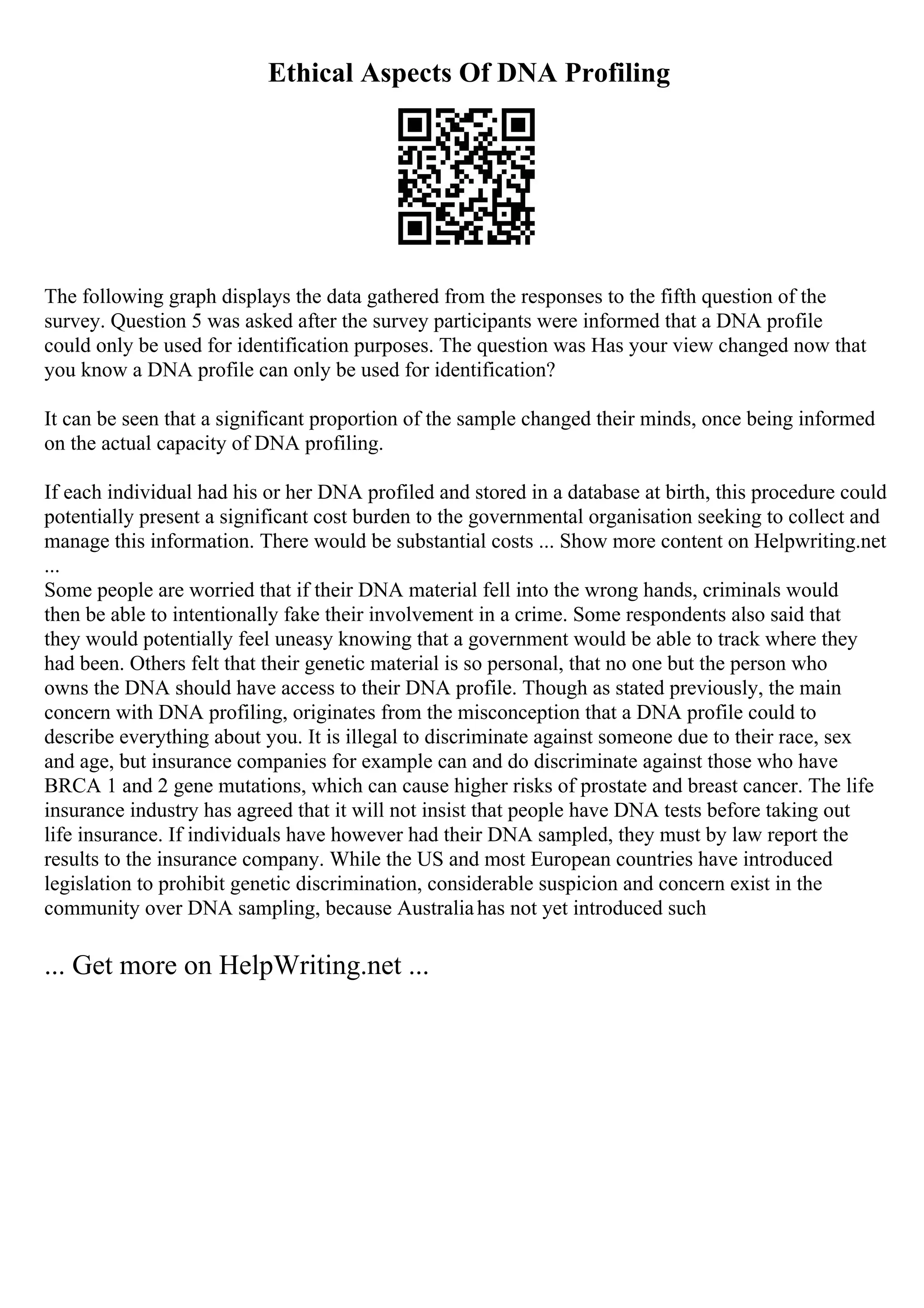 Ethical Aspects Of DNA Profiling
The following graph displays the data gathered from the responses to the fifth question of the
survey. Question 5 was asked after the survey participants were informed that a DNA profile
could only be used for identification purposes. The question was Has your view changed now that
you know a DNA profile can only be used for identification?
It can be seen that a significant proportion of the sample changed their minds, once being informed
on the actual capacity of DNA profiling.
If each individual had his or her DNA profiled and stored in a database at birth, this procedure could
potentially present a significant cost burden to the governmental organisation seeking to collect and
manage this information. There would be substantial costs ... Show more content on Helpwriting.net
...
Some people are worried that if their DNA material fell into the wrong hands, criminals would
then be able to intentionally fake their involvement in a crime. Some respondents also said that
they would potentially feel uneasy knowing that a government would be able to track where they
had been. Others felt that their genetic material is so personal, that no one but the person who
owns the DNA should have access to their DNA profile. Though as stated previously, the main
concern with DNA profiling, originates from the misconception that a DNA profile could to
describe everything about you. It is illegal to discriminate against someone due to their race, sex
and age, but insurance companies for example can and do discriminate against those who have
BRCA 1 and 2 gene mutations, which can cause higher risks of prostate and breast cancer. The life
insurance industry has agreed that it will not insist that people have DNA tests before taking out
life insurance. If individuals have however had their DNA sampled, they must by law report the
results to the insurance company. While the US and most European countries have introduced
legislation to prohibit genetic discrimination, considerable suspicion and concern exist in the
community over DNA sampling, because Australiahas not yet introduced such
... Get more on HelpWriting.net ...
 