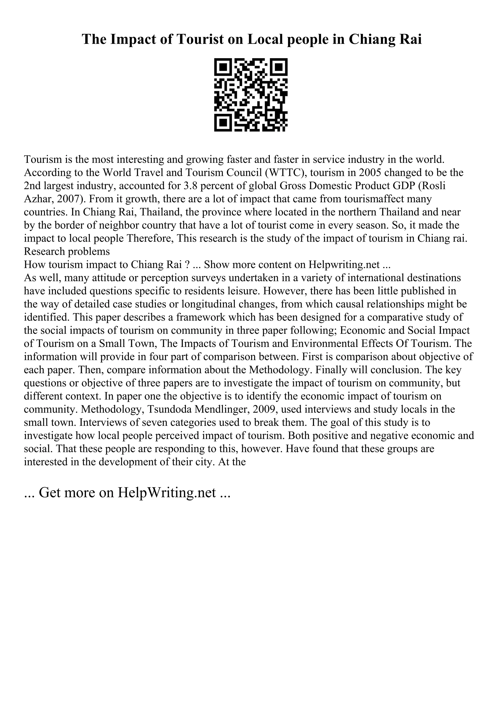 The Impact of Tourist on Local people in Chiang Rai
Tourism is the most interesting and growing faster and faster in service industry in the world.
According to the World Travel and Tourism Council (WTTC), tourism in 2005 changed to be the
2nd largest industry, accounted for 3.8 percent of global Gross Domestic Product GDP (Rosli
Azhar, 2007). From it growth, there are a lot of impact that came from tourismaffect many
countries. In Chiang Rai, Thailand, the province where located in the northern Thailand and near
by the border of neighbor country that have a lot of tourist come in every season. So, it made the
impact to local people Therefore, This research is the study of the impact of tourism in Chiang rai.
Research problems
How tourism impact to Chiang Rai ? ... Show more content on Helpwriting.net ...
As well, many attitude or perception surveys undertaken in a variety of international destinations
have included questions specific to residents leisure. However, there has been little published in
the way of detailed case studies or longitudinal changes, from which causal relationships might be
identified. This paper describes a framework which has been designed for a comparative study of
the social impacts of tourism on community in three paper following; Economic and Social Impact
of Tourism on a Small Town, The Impacts of Tourism and Environmental Effects Of Tourism. The
information will provide in four part of comparison between. First is comparison about objective of
each paper. Then, compare information about the Methodology. Finally will conclusion. The key
questions or objective of three papers are to investigate the impact of tourism on community, but
different context. In paper one the objective is to identify the economic impact of tourism on
community. Methodology, Tsundoda Mendlinger, 2009, used interviews and study locals in the
small town. Interviews of seven categories used to break them. The goal of this study is to
investigate how local people perceived impact of tourism. Both positive and negative economic and
social. That these people are responding to this, however. Have found that these groups are
interested in the development of their city. At the
... Get more on HelpWriting.net ...
 