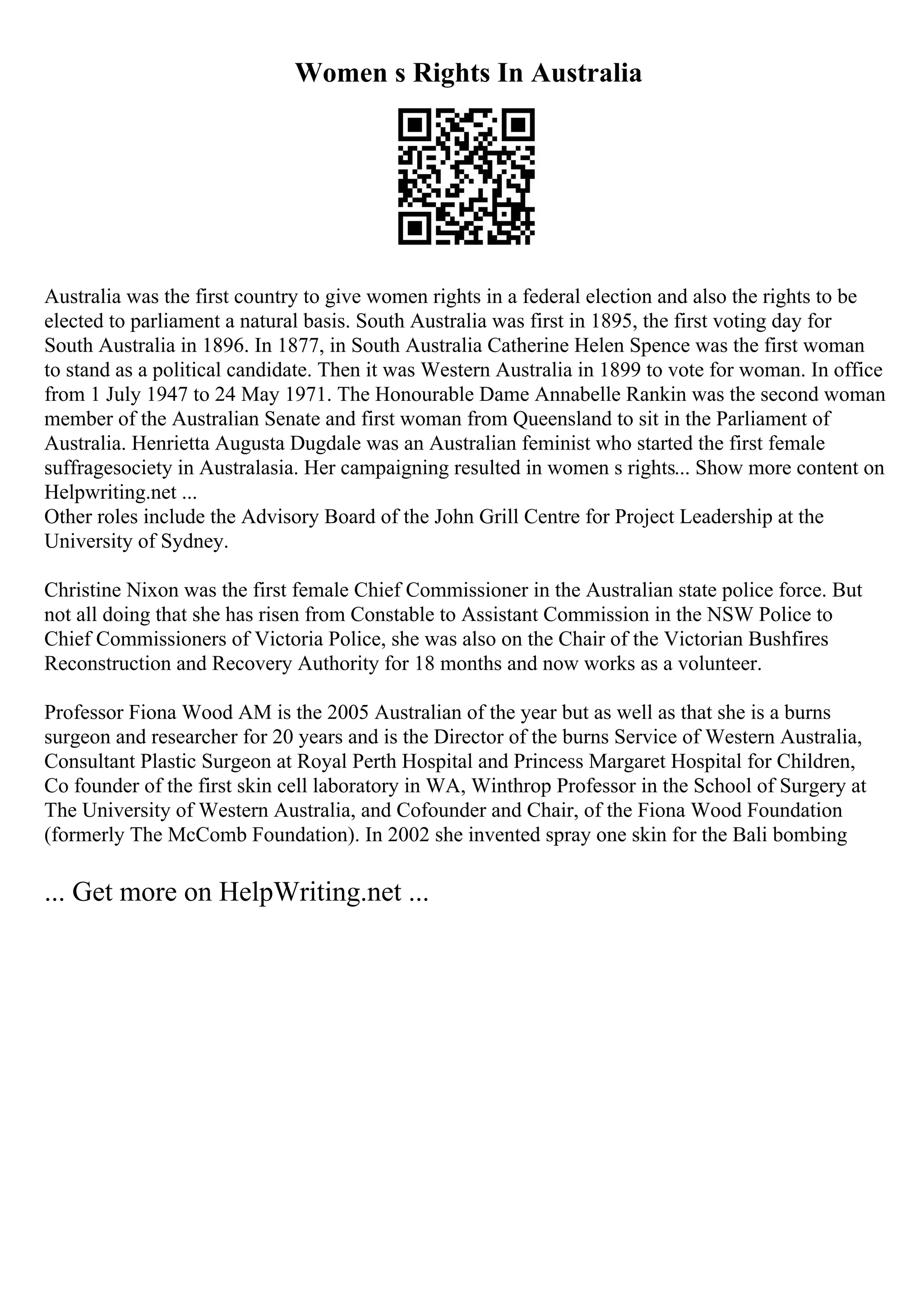 Women s Rights In Australia
Australia was the first country to give women rights in a federal election and also the rights to be
elected to parliament a natural basis. South Australia was first in 1895, the first voting day for
South Australia in 1896. In 1877, in South Australia Catherine Helen Spence was the first woman
to stand as a political candidate. Then it was Western Australia in 1899 to vote for woman. In office
from 1 July 1947 to 24 May 1971. The Honourable Dame Annabelle Rankin was the second woman
member of the Australian Senate and first woman from Queensland to sit in the Parliament of
Australia. Henrietta Augusta Dugdale was an Australian feminist who started the first female
suffragesociety in Australasia. Her campaigning resulted in women s rights... Show more content on
Helpwriting.net ...
Other roles include the Advisory Board of the John Grill Centre for Project Leadership at the
University of Sydney.
Christine Nixon was the first female Chief Commissioner in the Australian state police force. But
not all doing that she has risen from Constable to Assistant Commission in the NSW Police to
Chief Commissioners of Victoria Police, she was also on the Chair of the Victorian Bushfires
Reconstruction and Recovery Authority for 18 months and now works as a volunteer.
Professor Fiona Wood AM is the 2005 Australian of the year but as well as that she is a burns
surgeon and researcher for 20 years and is the Director of the burns Service of Western Australia,
Consultant Plastic Surgeon at Royal Perth Hospital and Princess Margaret Hospital for Children,
Co founder of the first skin cell laboratory in WA, Winthrop Professor in the School of Surgery at
The University of Western Australia, and Cofounder and Chair, of the Fiona Wood Foundation
(formerly The McComb Foundation). In 2002 she invented spray one skin for the Bali bombing
... Get more on HelpWriting.net ...
 