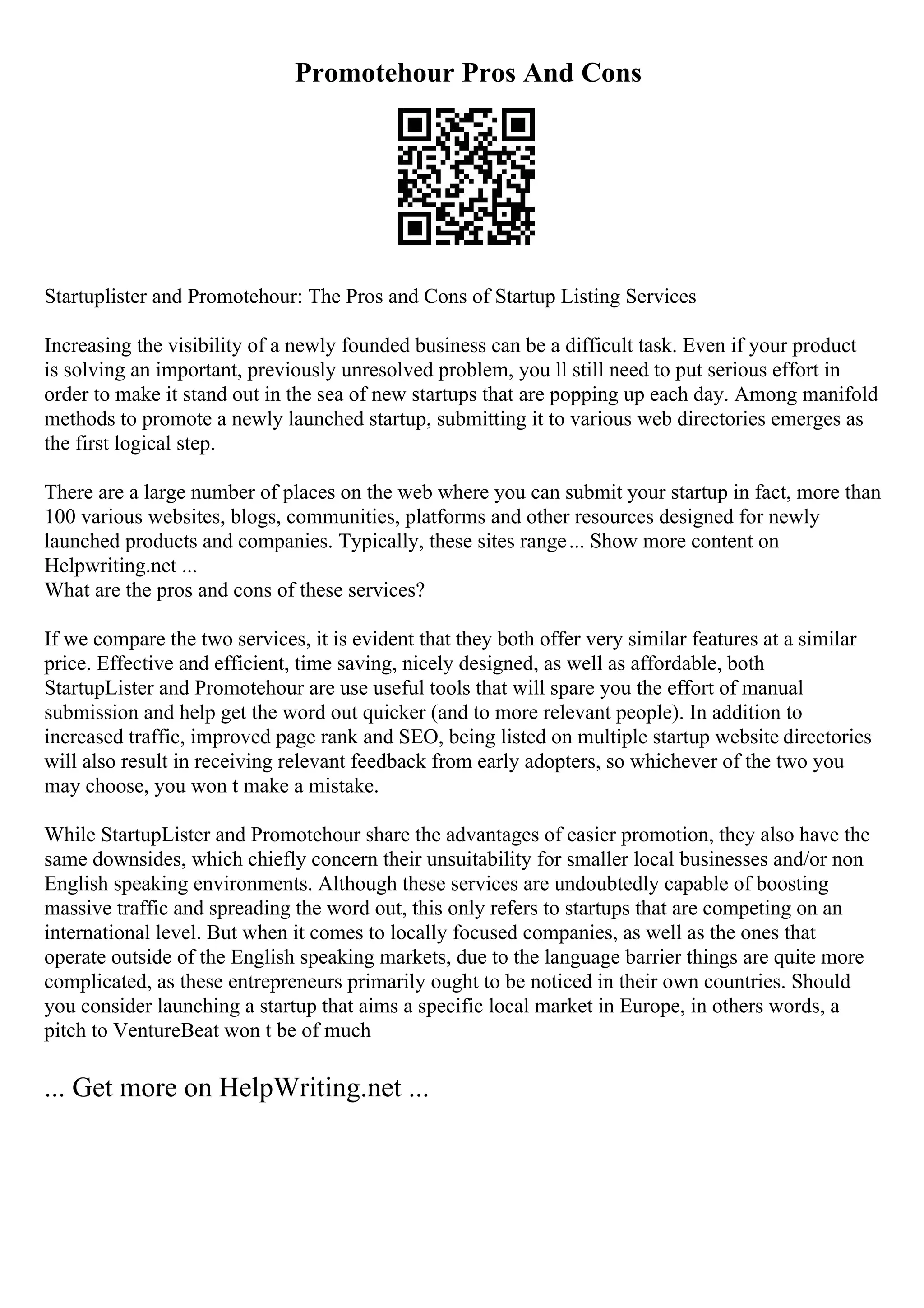 Promotehour Pros And Cons
Startuplister and Promotehour: The Pros and Cons of Startup Listing Services
Increasing the visibility of a newly founded business can be a difficult task. Even if your product
is solving an important, previously unresolved problem, you ll still need to put serious effort in
order to make it stand out in the sea of new startups that are popping up each day. Among manifold
methods to promote a newly launched startup, submitting it to various web directories emerges as
the first logical step.
There are a large number of places on the web where you can submit your startup in fact, more than
100 various websites, blogs, communities, platforms and other resources designed for newly
launched products and companies. Typically, these sites range... Show more content on
Helpwriting.net ...
What are the pros and cons of these services?
If we compare the two services, it is evident that they both offer very similar features at a similar
price. Effective and efficient, time saving, nicely designed, as well as affordable, both
StartupLister and Promotehour are use useful tools that will spare you the effort of manual
submission and help get the word out quicker (and to more relevant people). In addition to
increased traffic, improved page rank and SEO, being listed on multiple startup website directories
will also result in receiving relevant feedback from early adopters, so whichever of the two you
may choose, you won t make a mistake.
While StartupLister and Promotehour share the advantages of easier promotion, they also have the
same downsides, which chiefly concern their unsuitability for smaller local businesses and/or non
English speaking environments. Although these services are undoubtedly capable of boosting
massive traffic and spreading the word out, this only refers to startups that are competing on an
international level. But when it comes to locally focused companies, as well as the ones that
operate outside of the English speaking markets, due to the language barrier things are quite more
complicated, as these entrepreneurs primarily ought to be noticed in their own countries. Should
you consider launching a startup that aims a specific local market in Europe, in others words, a
pitch to VentureBeat won t be of much
... Get more on HelpWriting.net ...
 