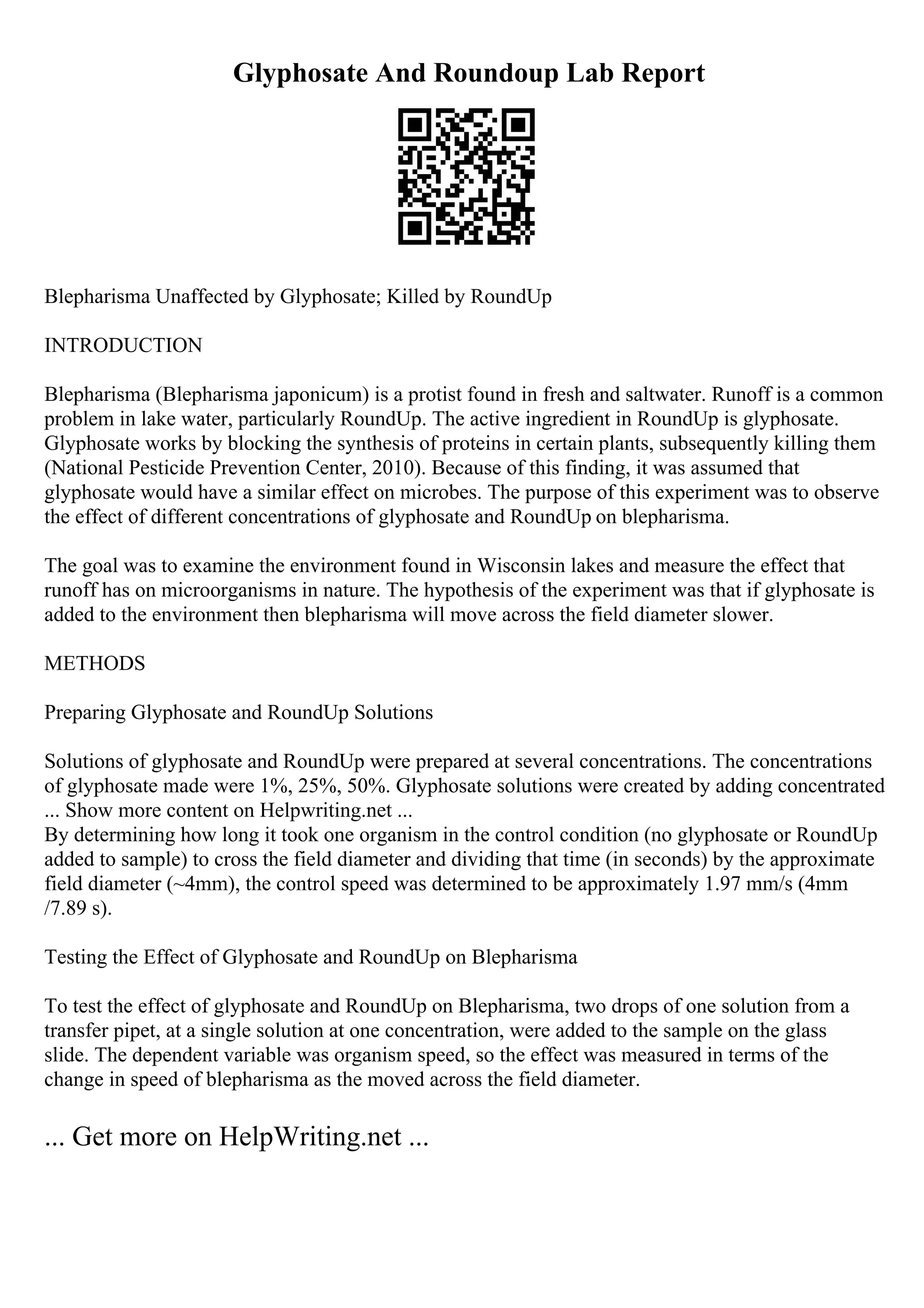 Glyphosate And Roundoup Lab Report
Blepharisma Unaffected by Glyphosate; Killed by RoundUp
INTRODUCTION
Blepharisma (Blepharisma japonicum) is a protist found in fresh and saltwater. Runoff is a common
problem in lake water, particularly RoundUp. The active ingredient in RoundUp is glyphosate.
Glyphosate works by blocking the synthesis of proteins in certain plants, subsequently killing them
(National Pesticide Prevention Center, 2010). Because of this finding, it was assumed that
glyphosate would have a similar effect on microbes. The purpose of this experiment was to observe
the effect of different concentrations of glyphosate and RoundUp on blepharisma.
The goal was to examine the environment found in Wisconsin lakes and measure the effect that
runoff has on microorganisms in nature. The hypothesis of the experiment was that if glyphosate is
added to the environment then blepharisma will move across the field diameter slower.
METHODS
Preparing Glyphosate and RoundUp Solutions
Solutions of glyphosate and RoundUp were prepared at several concentrations. The concentrations
of glyphosate made were 1%, 25%, 50%. Glyphosate solutions were created by adding concentrated
... Show more content on Helpwriting.net ...
By determining how long it took one organism in the control condition (no glyphosate or RoundUp
added to sample) to cross the field diameter and dividing that time (in seconds) by the approximate
field diameter (~4mm), the control speed was determined to be approximately 1.97 mm/s (4mm
/7.89 s).
Testing the Effect of Glyphosate and RoundUp on Blepharisma
To test the effect of glyphosate and RoundUp on Blepharisma, two drops of one solution from a
transfer pipet, at a single solution at one concentration, were added to the sample on the glass
slide. The dependent variable was organism speed, so the effect was measured in terms of the
change in speed of blepharisma as the moved across the field diameter.
... Get more on HelpWriting.net ...
 