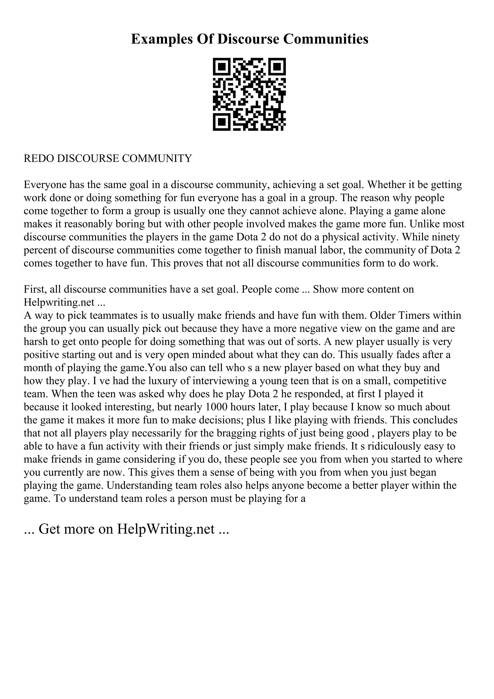 Examples Of Discourse Communities
REDO DISCOURSE COMMUNITY
Everyone has the same goal in a discourse community, achieving a set goal. Whether it be getting
work done or doing something for fun everyone has a goal in a group. The reason why people
come together to form a group is usually one they cannot achieve alone. Playing a game alone
makes it reasonably boring but with other people involved makes the game more fun. Unlike most
discourse communities the players in the game Dota 2 do not do a physical activity. While ninety
percent of discourse communities come together to finish manual labor, the community of Dota 2
comes together to have fun. This proves that not all discourse communities form to do work.
First, all discourse communities have a set goal. People come ... Show more content on
Helpwriting.net ...
A way to pick teammates is to usually make friends and have fun with them. Older Timers within
the group you can usually pick out because they have a more negative view on the game and are
harsh to get onto people for doing something that was out of sorts. A new player usually is very
positive starting out and is very open minded about what they can do. This usually fades after a
month of playing the game.You also can tell who s a new player based on what they buy and
how they play. I ve had the luxury of interviewing a young teen that is on a small, competitive
team. When the teen was asked why does he play Dota 2 he responded, at first I played it
because it looked interesting, but nearly 1000 hours later, I play because I know so much about
the game it makes it more fun to make decisions; plus I like playing with friends. This concludes
that not all players play necessarily for the bragging rights of just being good , players play to be
able to have a fun activity with their friends or just simply make friends. It s ridiculously easy to
make friends in game considering if you do, these people see you from when you started to where
you currently are now. This gives them a sense of being with you from when you just began
playing the game. Understanding team roles also helps anyone become a better player within the
game. To understand team roles a person must be playing for a
... Get more on HelpWriting.net ...
 