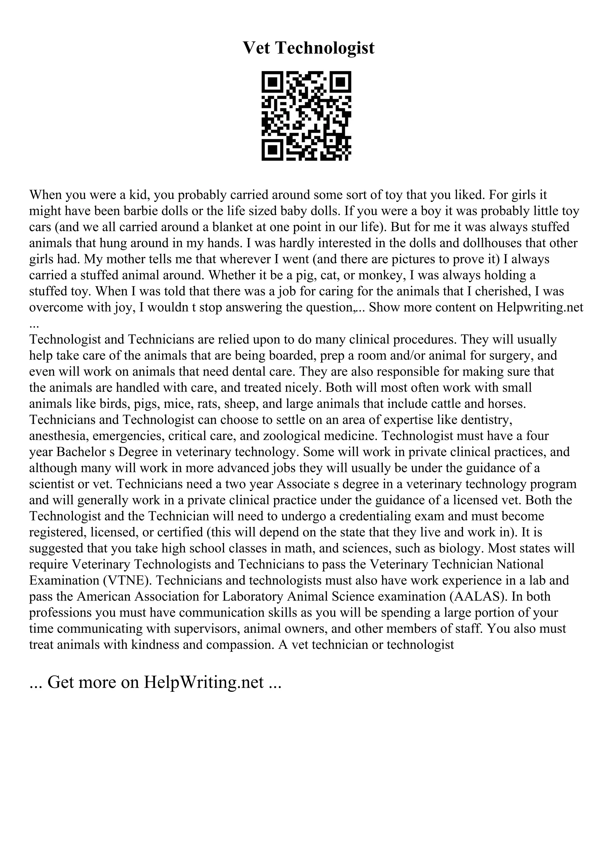 Vet Technologist
When you were a kid, you probably carried around some sort of toy that you liked. For girls it
might have been barbie dolls or the life sized baby dolls. If you were a boy it was probably little toy
cars (and we all carried around a blanket at one point in our life). But for me it was always stuffed
animals that hung around in my hands. I was hardly interested in the dolls and dollhouses that other
girls had. My mother tells me that wherever I went (and there are pictures to prove it) I always
carried a stuffed animal around. Whether it be a pig, cat, or monkey, I was always holding a
stuffed toy. When I was told that there was a job for caring for the animals that I cherished, I was
overcome with joy, I wouldn t stop answering the question,... Show more content on Helpwriting.net
...
Technologist and Technicians are relied upon to do many clinical procedures. They will usually
help take care of the animals that are being boarded, prep a room and/or animal for surgery, and
even will work on animals that need dental care. They are also responsible for making sure that
the animals are handled with care, and treated nicely. Both will most often work with small
animals like birds, pigs, mice, rats, sheep, and large animals that include cattle and horses.
Technicians and Technologist can choose to settle on an area of expertise like dentistry,
anesthesia, emergencies, critical care, and zoological medicine. Technologist must have a four
year Bachelor s Degree in veterinary technology. Some will work in private clinical practices, and
although many will work in more advanced jobs they will usually be under the guidance of a
scientist or vet. Technicians need a two year Associate s degree in a veterinary technology program
and will generally work in a private clinical practice under the guidance of a licensed vet. Both the
Technologist and the Technician will need to undergo a credentialing exam and must become
registered, licensed, or certified (this will depend on the state that they live and work in). It is
suggested that you take high school classes in math, and sciences, such as biology. Most states will
require Veterinary Technologists and Technicians to pass the Veterinary Technician National
Examination (VTNE). Technicians and technologists must also have work experience in a lab and
pass the American Association for Laboratory Animal Science examination (AALAS). In both
professions you must have communication skills as you will be spending a large portion of your
time communicating with supervisors, animal owners, and other members of staff. You also must
treat animals with kindness and compassion. A vet technician or technologist
... Get more on HelpWriting.net ...
 
