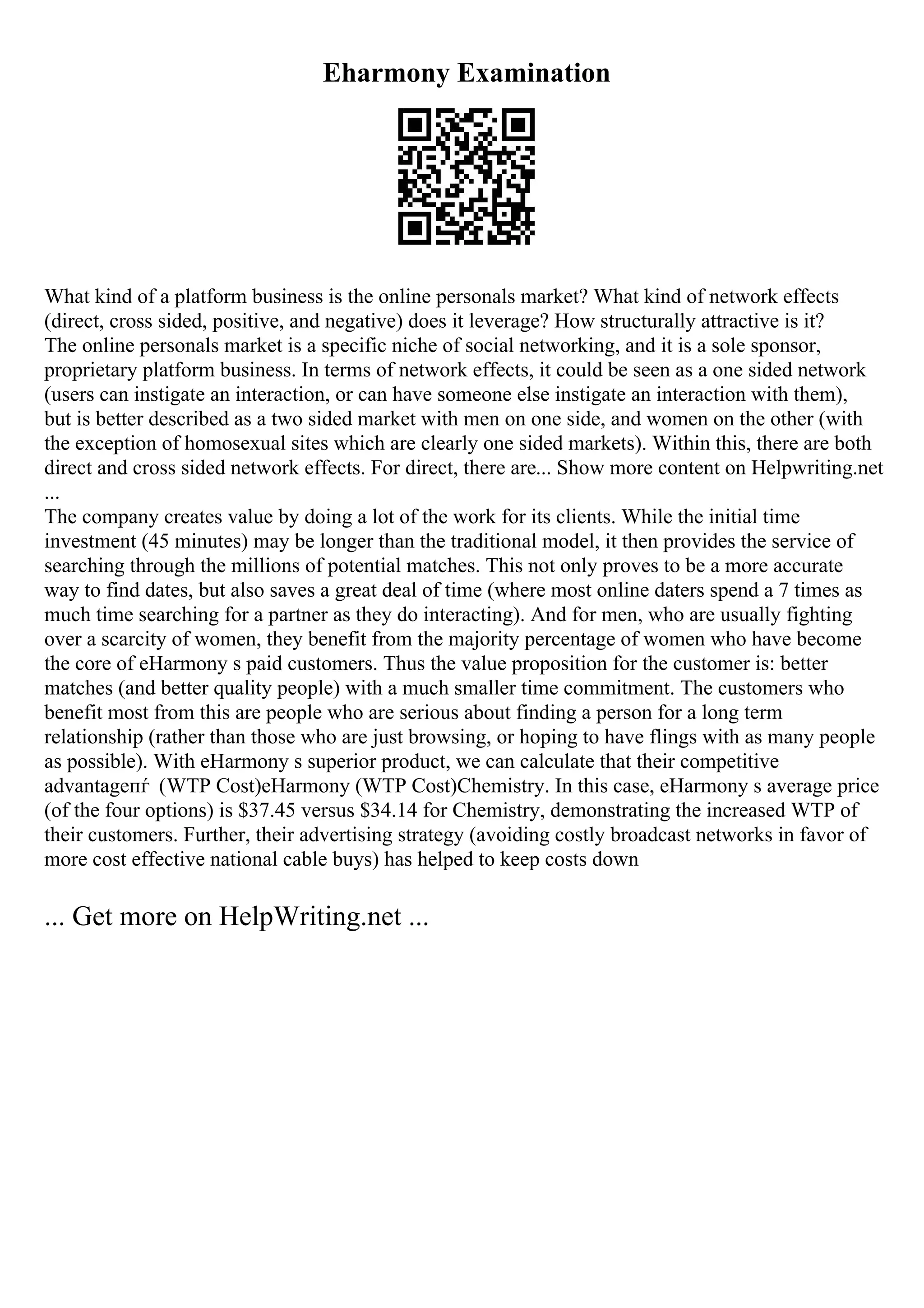 Eharmony Examination
What kind of a platform business is the online personals market? What kind of network effects
(direct, cross sided, positive, and negative) does it leverage? How structurally attractive is it?
The online personals market is a specific niche of social networking, and it is a sole sponsor,
proprietary platform business. In terms of network effects, it could be seen as a one sided network
(users can instigate an interaction, or can have someone else instigate an interaction with them),
but is better described as a two sided market with men on one side, and women on the other (with
the exception of homosexual sites which are clearly one sided markets). Within this, there are both
direct and cross sided network effects. For direct, there are... Show more content on Helpwriting.net
...
The company creates value by doing a lot of the work for its clients. While the initial time
investment (45 minutes) may be longer than the traditional model, it then provides the service of
searching through the millions of potential matches. This not only proves to be a more accurate
way to find dates, but also saves a great deal of time (where most online daters spend a 7 times as
much time searching for a partner as they do interacting). And for men, who are usually fighting
over a scarcity of women, they benefit from the majority percentage of women who have become
the core of eHarmony s paid customers. Thus the value proposition for the customer is: better
matches (and better quality people) with a much smaller time commitment. The customers who
benefit most from this are people who are serious about finding a person for a long term
relationship (rather than those who are just browsing, or hoping to have flings with as many people
as possible). With eHarmony s superior product, we can calculate that their competitive
advantageпѓ (WTP Cost)eHarmony (WTP Cost)Chemistry. In this case, eHarmony s average price
(of the four options) is $37.45 versus $34.14 for Chemistry, demonstrating the increased WTP of
their customers. Further, their advertising strategy (avoiding costly broadcast networks in favor of
more cost effective national cable buys) has helped to keep costs down
... Get more on HelpWriting.net ...
 