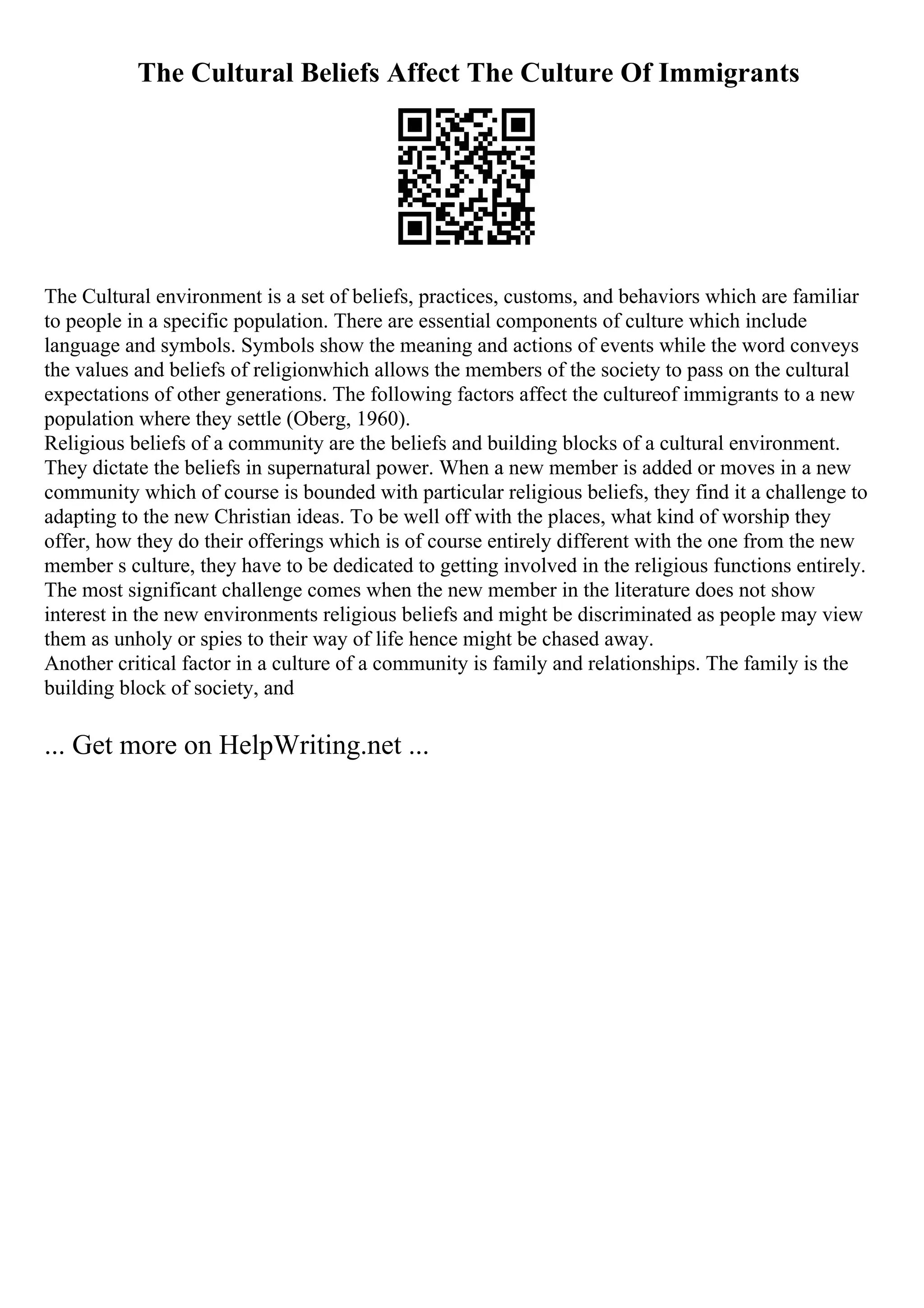 The Cultural Beliefs Affect The Culture Of Immigrants
The Cultural environment is a set of beliefs, practices, customs, and behaviors which are familiar
to people in a specific population. There are essential components of culture which include
language and symbols. Symbols show the meaning and actions of events while the word conveys
the values and beliefs of religionwhich allows the members of the society to pass on the cultural
expectations of other generations. The following factors affect the cultureof immigrants to a new
population where they settle (Oberg, 1960).
Religious beliefs of a community are the beliefs and building blocks of a cultural environment.
They dictate the beliefs in supernatural power. When a new member is added or moves in a new
community which of course is bounded with particular religious beliefs, they find it a challenge to
adapting to the new Christian ideas. To be well off with the places, what kind of worship they
offer, how they do their offerings which is of course entirely different with the one from the new
member s culture, they have to be dedicated to getting involved in the religious functions entirely.
The most significant challenge comes when the new member in the literature does not show
interest in the new environments religious beliefs and might be discriminated as people may view
them as unholy or spies to their way of life hence might be chased away.
Another critical factor in a culture of a community is family and relationships. The family is the
building block of society, and
... Get more on HelpWriting.net ...
 