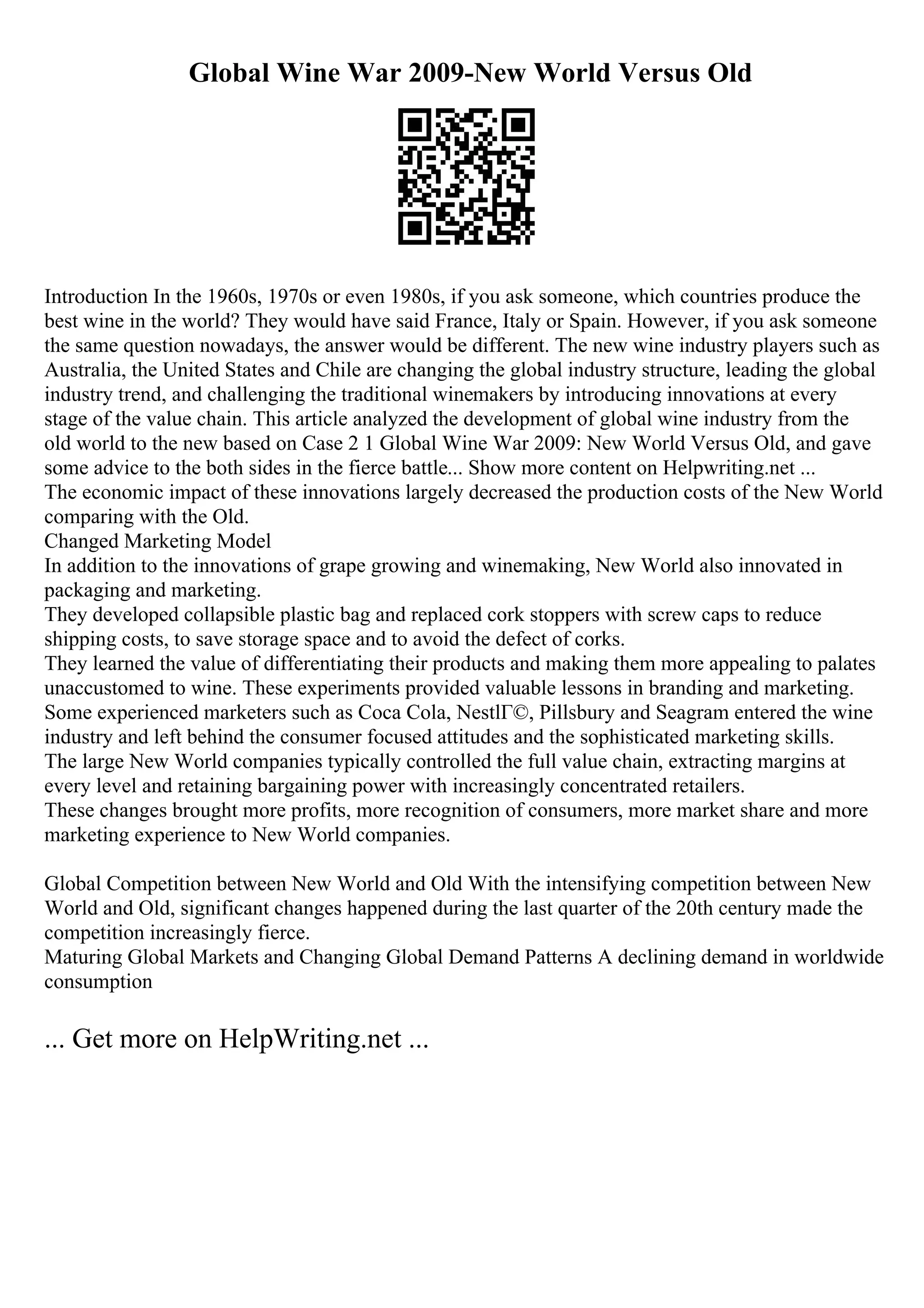 Global Wine War 2009-New World Versus Old
Introduction In the 1960s, 1970s or even 1980s, if you ask someone, which countries produce the
best wine in the world? They would have said France, Italy or Spain. However, if you ask someone
the same question nowadays, the answer would be different. The new wine industry players such as
Australia, the United States and Chile are changing the global industry structure, leading the global
industry trend, and challenging the traditional winemakers by introducing innovations at every
stage of the value chain. This article analyzed the development of global wine industry from the
old world to the new based on Case 2 1 Global Wine War 2009: New World Versus Old, and gave
some advice to the both sides in the fierce battle... Show more content on Helpwriting.net ...
The economic impact of these innovations largely decreased the production costs of the New World
comparing with the Old.
Changed Marketing Model
In addition to the innovations of grape growing and winemaking, New World also innovated in
packaging and marketing.
They developed collapsible plastic bag and replaced cork stoppers with screw caps to reduce
shipping costs, to save storage space and to avoid the defect of corks.
They learned the value of differentiating their products and making them more appealing to palates
unaccustomed to wine. These experiments provided valuable lessons in branding and marketing.
Some experienced marketers such as Coca Cola, NestlГ©, Pillsbury and Seagram entered the wine
industry and left behind the consumer focused attitudes and the sophisticated marketing skills.
The large New World companies typically controlled the full value chain, extracting margins at
every level and retaining bargaining power with increasingly concentrated retailers.
These changes brought more profits, more recognition of consumers, more market share and more
marketing experience to New World companies.
Global Competition between New World and Old With the intensifying competition between New
World and Old, significant changes happened during the last quarter of the 20th century made the
competition increasingly fierce.
Maturing Global Markets and Changing Global Demand Patterns A declining demand in worldwide
consumption
... Get more on HelpWriting.net ...
 