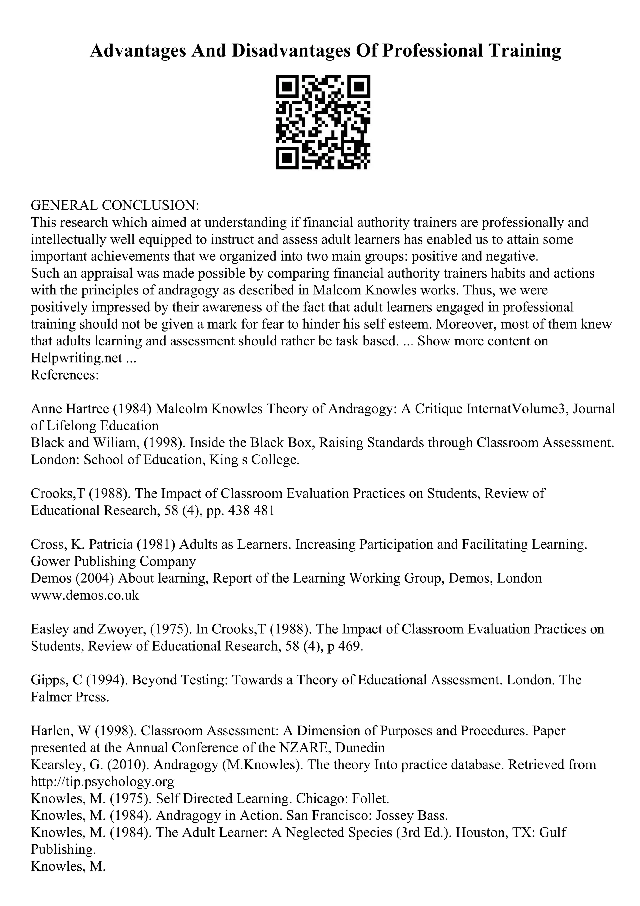 Advantages And Disadvantages Of Professional Training
GENERAL CONCLUSION:
This research which aimed at understanding if financial authority trainers are professionally and
intellectually well equipped to instruct and assess adult learners has enabled us to attain some
important achievements that we organized into two main groups: positive and negative.
Such an appraisal was made possible by comparing financial authority trainers habits and actions
with the principles of andragogy as described in Malcom Knowles works. Thus, we were
positively impressed by their awareness of the fact that adult learners engaged in professional
training should not be given a mark for fear to hinder his self esteem. Moreover, most of them knew
that adults learning and assessment should rather be task based. ... Show more content on
Helpwriting.net ...
References:
Anne Hartree (1984) Malcolm Knowles Theory of Andragogy: A Critique InternatVolume3, Journal
of Lifelong Education
Black and Wiliam, (1998). Inside the Black Box, Raising Standards through Classroom Assessment.
London: School of Education, King s College.
Crooks,T (1988). The Impact of Classroom Evaluation Practices on Students, Review of
Educational Research, 58 (4), pp. 438 481
Cross, K. Patricia (1981) Adults as Learners. Increasing Participation and Facilitating Learning.
Gower Publishing Company
Demos (2004) About learning, Report of the Learning Working Group, Demos, London
www.demos.co.uk
Easley and Zwoyer, (1975). In Crooks,T (1988). The Impact of Classroom Evaluation Practices on
Students, Review of Educational Research, 58 (4), p 469.
Gipps, C (1994). Beyond Testing: Towards a Theory of Educational Assessment. London. The
Falmer Press.
Harlen, W (1998). Classroom Assessment: A Dimension of Purposes and Procedures. Paper
presented at the Annual Conference of the NZARE, Dunedin
Kearsley, G. (2010). Andragogy (M.Knowles). The theory Into practice database. Retrieved from
http://tip.psychology.org
Knowles, M. (1975). Self Directed Learning. Chicago: Follet.
Knowles, M. (1984). Andragogy in Action. San Francisco: Jossey Bass.
Knowles, M. (1984). The Adult Learner: A Neglected Species (3rd Ed.). Houston, TX: Gulf
Publishing.
Knowles, M.
 