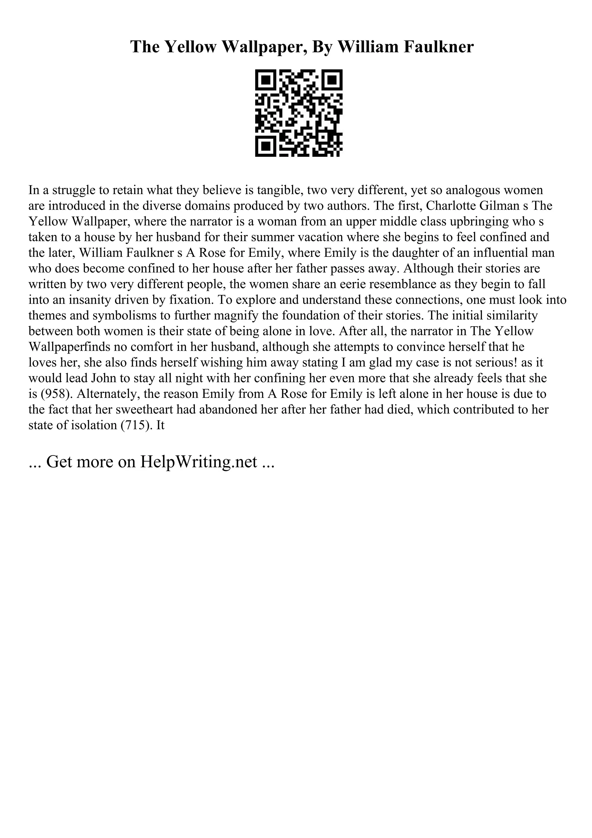 The Yellow Wallpaper, By William Faulkner
In a struggle to retain what they believe is tangible, two very different, yet so analogous women
are introduced in the diverse domains produced by two authors. The first, Charlotte Gilman s The
Yellow Wallpaper, where the narrator is a woman from an upper middle class upbringing who s
taken to a house by her husband for their summer vacation where she begins to feel confined and
the later, William Faulkner s A Rose for Emily, where Emily is the daughter of an influential man
who does become confined to her house after her father passes away. Although their stories are
written by two very different people, the women share an eerie resemblance as they begin to fall
into an insanity driven by fixation. To explore and understand these connections, one must look into
themes and symbolisms to further magnify the foundation of their stories. The initial similarity
between both women is their state of being alone in love. After all, the narrator in The Yellow
Wallpaperfinds no comfort in her husband, although she attempts to convince herself that he
loves her, she also finds herself wishing him away stating I am glad my case is not serious! as it
would lead John to stay all night with her confining her even more that she already feels that she
is (958). Alternately, the reason Emily from A Rose for Emily is left alone in her house is due to
the fact that her sweetheart had abandoned her after her father had died, which contributed to her
state of isolation (715). It
... Get more on HelpWriting.net ...
 