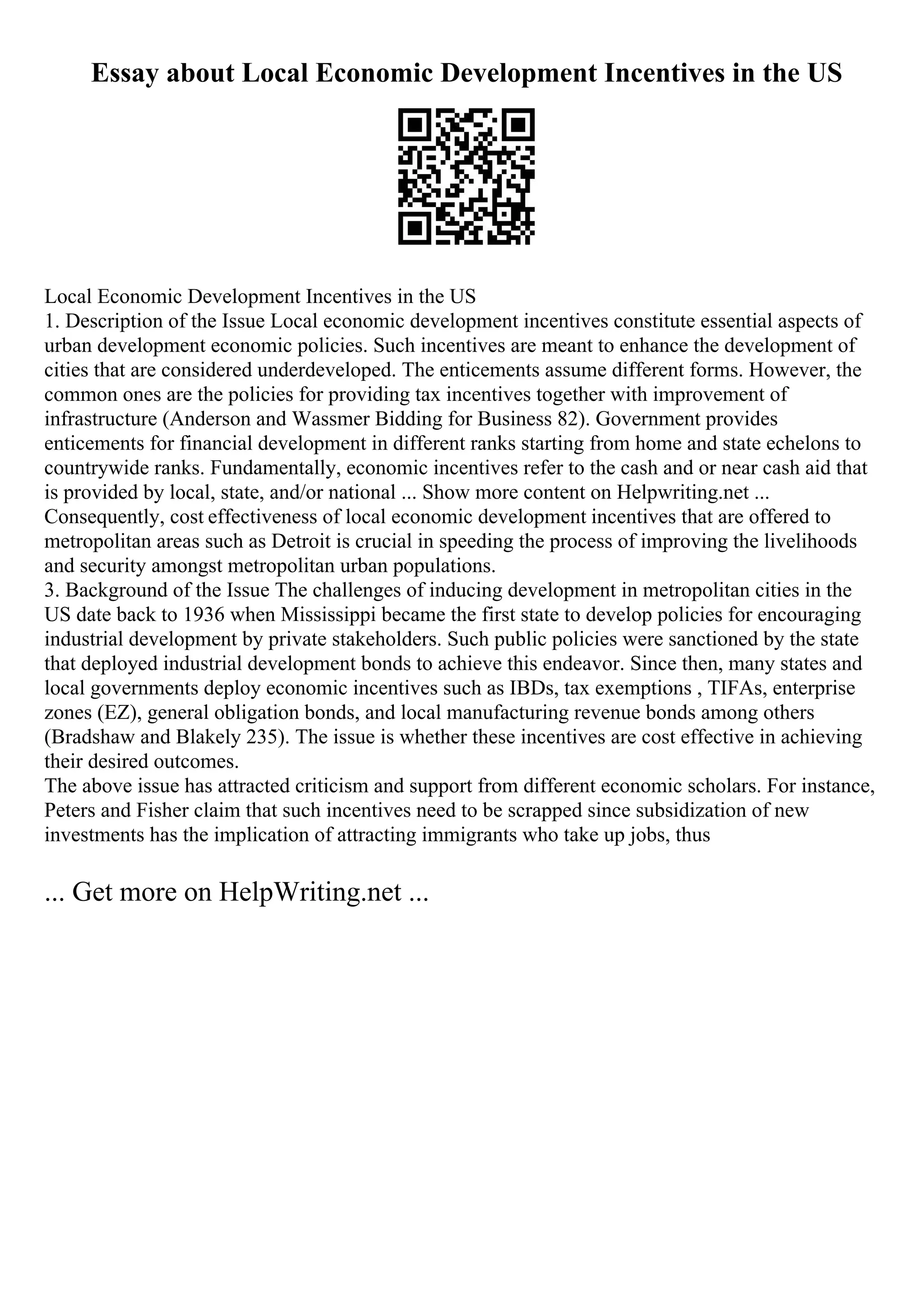 Essay about Local Economic Development Incentives in the US
Local Economic Development Incentives in the US
1. Description of the Issue Local economic development incentives constitute essential aspects of
urban development economic policies. Such incentives are meant to enhance the development of
cities that are considered underdeveloped. The enticements assume different forms. However, the
common ones are the policies for providing tax incentives together with improvement of
infrastructure (Anderson and Wassmer Bidding for Business 82). Government provides
enticements for financial development in different ranks starting from home and state echelons to
countrywide ranks. Fundamentally, economic incentives refer to the cash and or near cash aid that
is provided by local, state, and/or national ... Show more content on Helpwriting.net ...
Consequently, cost effectiveness of local economic development incentives that are offered to
metropolitan areas such as Detroit is crucial in speeding the process of improving the livelihoods
and security amongst metropolitan urban populations.
3. Background of the Issue The challenges of inducing development in metropolitan cities in the
US date back to 1936 when Mississippi became the first state to develop policies for encouraging
industrial development by private stakeholders. Such public policies were sanctioned by the state
that deployed industrial development bonds to achieve this endeavor. Since then, many states and
local governments deploy economic incentives such as IBDs, tax exemptions , TIFAs, enterprise
zones (EZ), general obligation bonds, and local manufacturing revenue bonds among others
(Bradshaw and Blakely 235). The issue is whether these incentives are cost effective in achieving
their desired outcomes.
The above issue has attracted criticism and support from different economic scholars. For instance,
Peters and Fisher claim that such incentives need to be scrapped since subsidization of new
investments has the implication of attracting immigrants who take up jobs, thus
... Get more on HelpWriting.net ...
 