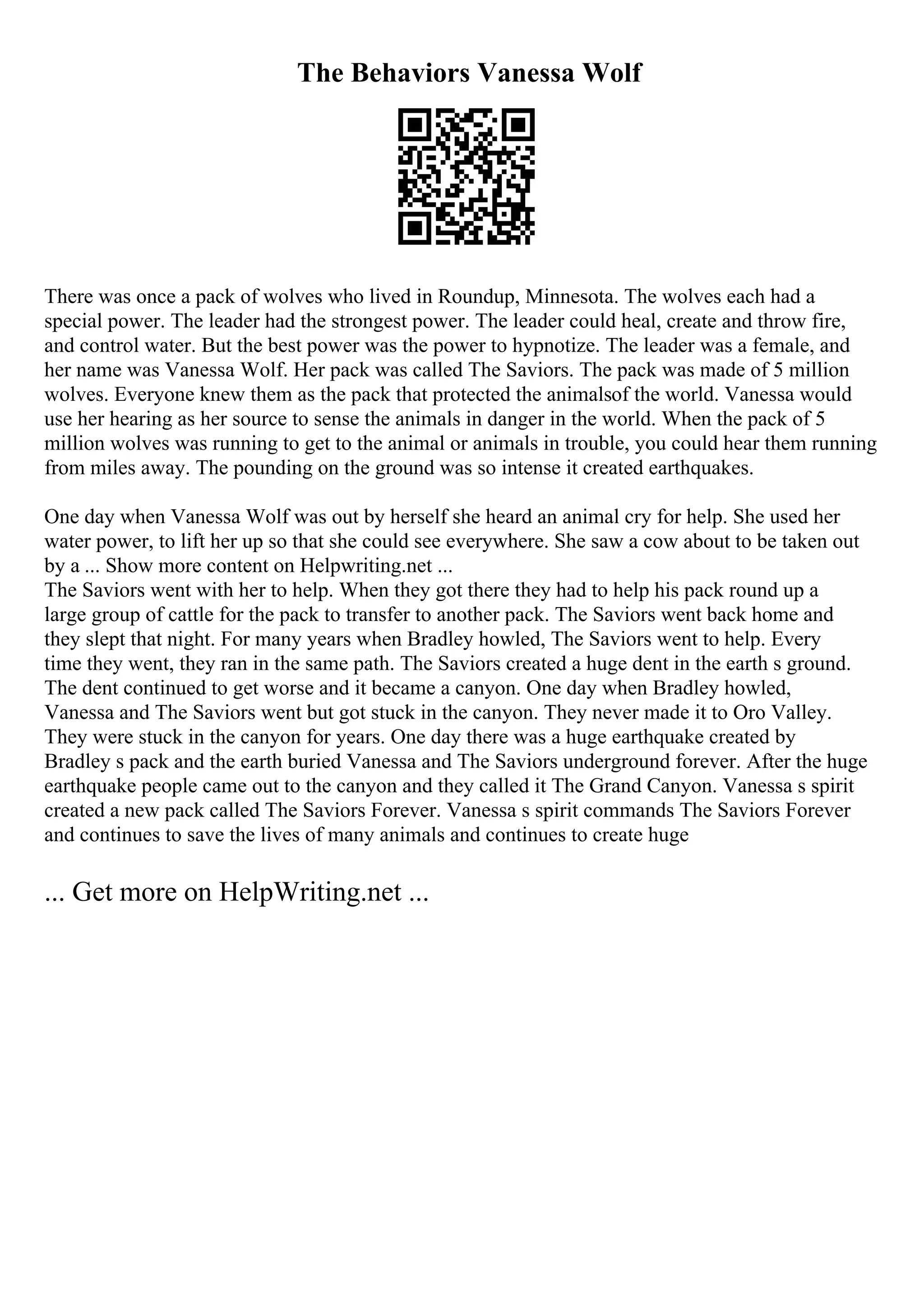 The Behaviors Vanessa Wolf
There was once a pack of wolves who lived in Roundup, Minnesota. The wolves each had a
special power. The leader had the strongest power. The leader could heal, create and throw fire,
and control water. But the best power was the power to hypnotize. The leader was a female, and
her name was Vanessa Wolf. Her pack was called The Saviors. The pack was made of 5 million
wolves. Everyone knew them as the pack that protected the animalsof the world. Vanessa would
use her hearing as her source to sense the animals in danger in the world. When the pack of 5
million wolves was running to get to the animal or animals in trouble, you could hear them running
from miles away. The pounding on the ground was so intense it created earthquakes.
One day when Vanessa Wolf was out by herself she heard an animal cry for help. She used her
water power, to lift her up so that she could see everywhere. She saw a cow about to be taken out
by a ... Show more content on Helpwriting.net ...
The Saviors went with her to help. When they got there they had to help his pack round up a
large group of cattle for the pack to transfer to another pack. The Saviors went back home and
they slept that night. For many years when Bradley howled, The Saviors went to help. Every
time they went, they ran in the same path. The Saviors created a huge dent in the earth s ground.
The dent continued to get worse and it became a canyon. One day when Bradley howled,
Vanessa and The Saviors went but got stuck in the canyon. They never made it to Oro Valley.
They were stuck in the canyon for years. One day there was a huge earthquake created by
Bradley s pack and the earth buried Vanessa and The Saviors underground forever. After the huge
earthquake people came out to the canyon and they called it The Grand Canyon. Vanessa s spirit
created a new pack called The Saviors Forever. Vanessa s spirit commands The Saviors Forever
and continues to save the lives of many animals and continues to create huge
... Get more on HelpWriting.net ...
 