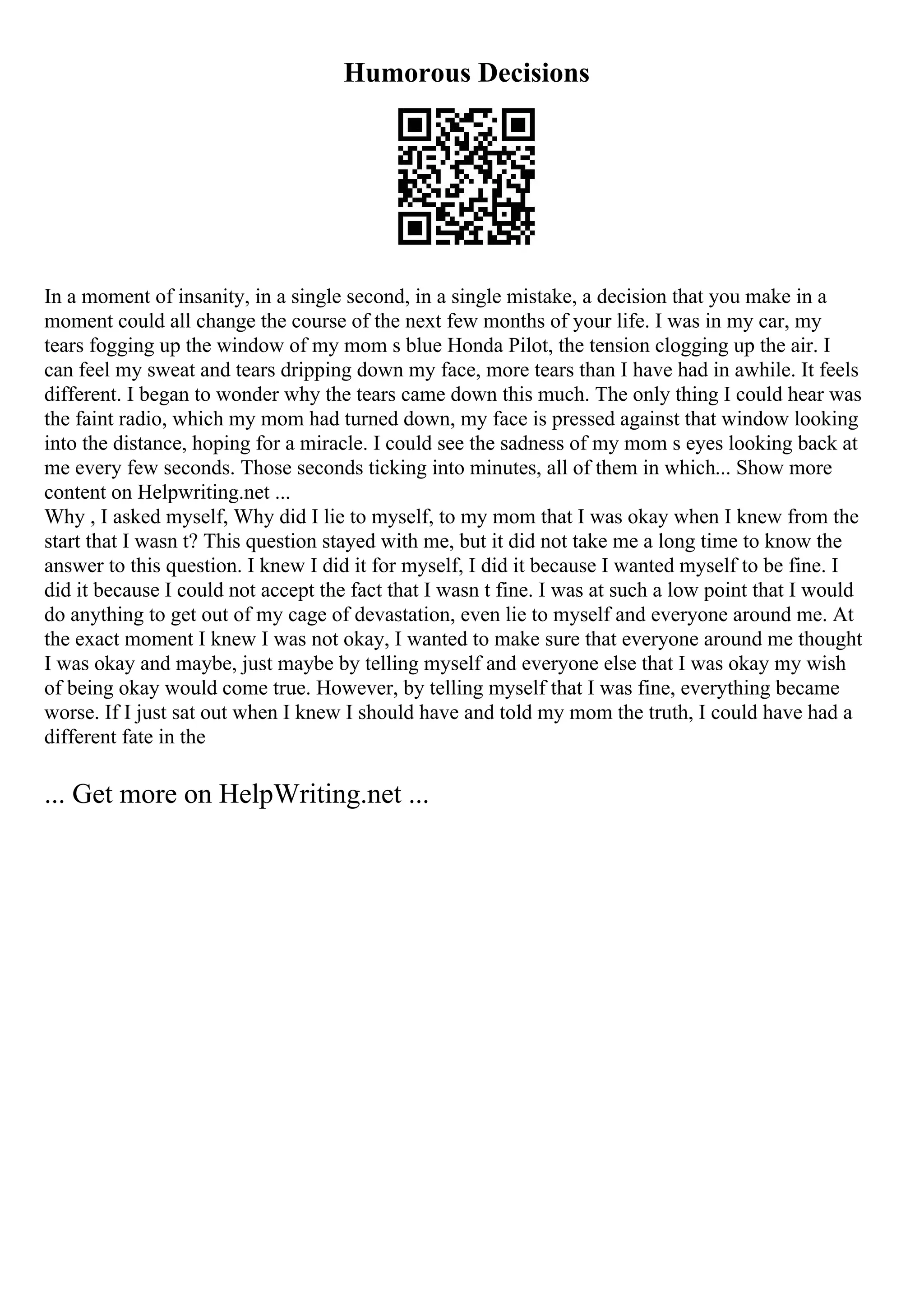 Humorous Decisions
In a moment of insanity, in a single second, in a single mistake, a decision that you make in a
moment could all change the course of the next few months of your life. I was in my car, my
tears fogging up the window of my mom s blue Honda Pilot, the tension clogging up the air. I
can feel my sweat and tears dripping down my face, more tears than I have had in awhile. It feels
different. I began to wonder why the tears came down this much. The only thing I could hear was
the faint radio, which my mom had turned down, my face is pressed against that window looking
into the distance, hoping for a miracle. I could see the sadness of my mom s eyes looking back at
me every few seconds. Those seconds ticking into minutes, all of them in which... Show more
content on Helpwriting.net ...
Why , I asked myself, Why did I lie to myself, to my mom that I was okay when I knew from the
start that I wasn t? This question stayed with me, but it did not take me a long time to know the
answer to this question. I knew I did it for myself, I did it because I wanted myself to be fine. I
did it because I could not accept the fact that I wasn t fine. I was at such a low point that I would
do anything to get out of my cage of devastation, even lie to myself and everyone around me. At
the exact moment I knew I was not okay, I wanted to make sure that everyone around me thought
I was okay and maybe, just maybe by telling myself and everyone else that I was okay my wish
of being okay would come true. However, by telling myself that I was fine, everything became
worse. If I just sat out when I knew I should have and told my mom the truth, I could have had a
different fate in the
... Get more on HelpWriting.net ...
 