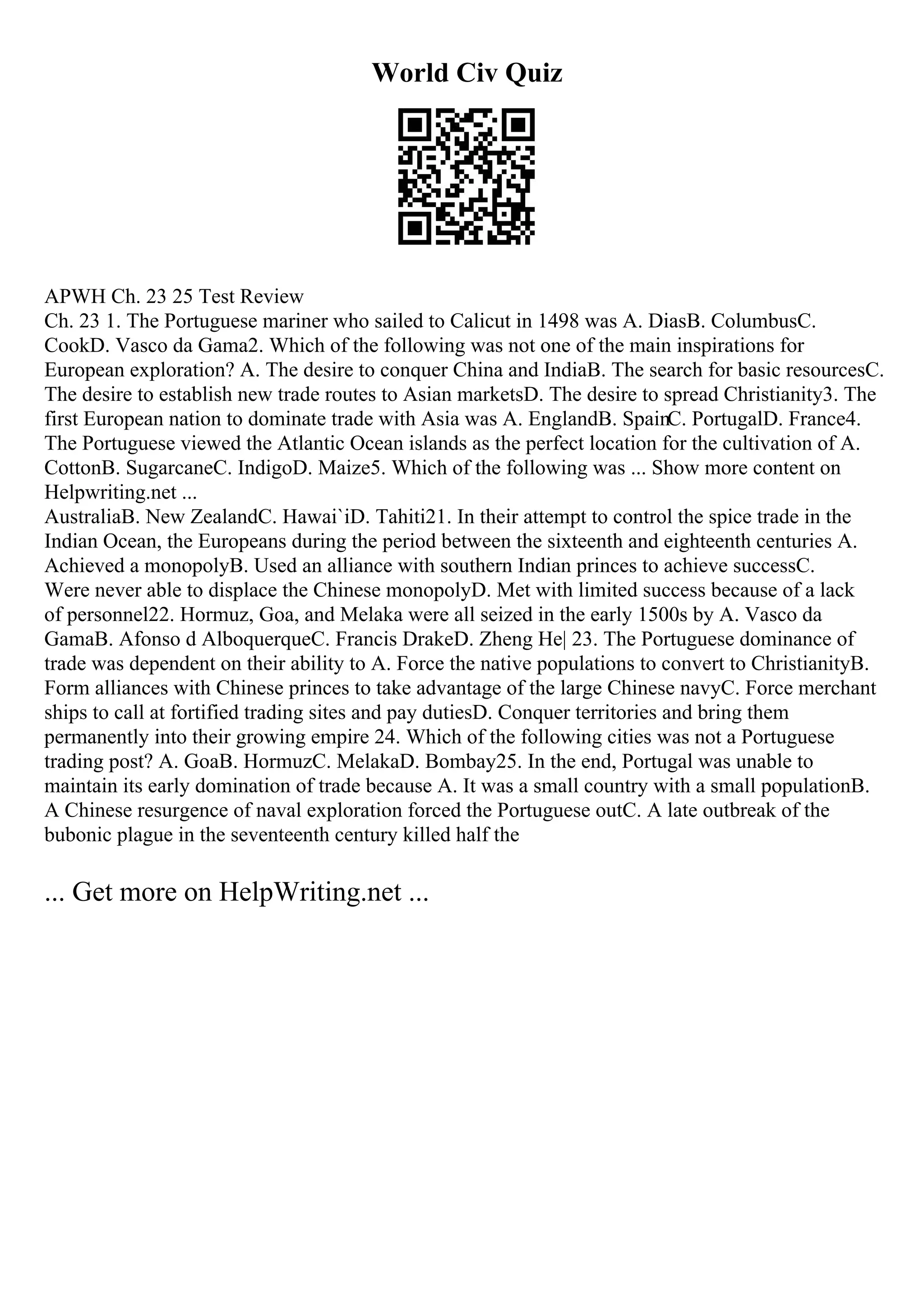 World Civ Quiz
APWH Ch. 23 25 Test Review
Ch. 23 1. The Portuguese mariner who sailed to Calicut in 1498 was A. DiasB. ColumbusC.
CookD. Vasco da Gama2. Which of the following was not one of the main inspirations for
European exploration? A. The desire to conquer China and IndiaB. The search for basic resourcesC.
The desire to establish new trade routes to Asian marketsD. The desire to spread Christianity3. The
first European nation to dominate trade with Asia was A. EnglandB. SpainC. PortugalD. France4.
The Portuguese viewed the Atlantic Ocean islands as the perfect location for the cultivation of A.
CottonB. SugarcaneC. IndigoD. Maize5. Which of the following was ... Show more content on
Helpwriting.net ...
AustraliaB. New ZealandC. Hawai`iD. Tahiti21. In their attempt to control the spice trade in the
Indian Ocean, the Europeans during the period between the sixteenth and eighteenth centuries A.
Achieved a monopolyB. Used an alliance with southern Indian princes to achieve successC.
Were never able to displace the Chinese monopolyD. Met with limited success because of a lack
of personnel22. Hormuz, Goa, and Melaka were all seized in the early 1500s by A. Vasco da
GamaB. Afonso d AlboquerqueC. Francis DrakeD. Zheng He| 23. The Portuguese dominance of
trade was dependent on their ability to A. Force the native populations to convert to ChristianityB.
Form alliances with Chinese princes to take advantage of the large Chinese navyC. Force merchant
ships to call at fortified trading sites and pay dutiesD. Conquer territories and bring them
permanently into their growing empire 24. Which of the following cities was not a Portuguese
trading post? A. GoaB. HormuzC. MelakaD. Bombay25. In the end, Portugal was unable to
maintain its early domination of trade because A. It was a small country with a small populationB.
A Chinese resurgence of naval exploration forced the Portuguese outC. A late outbreak of the
bubonic plague in the seventeenth century killed half the
... Get more on HelpWriting.net ...
 