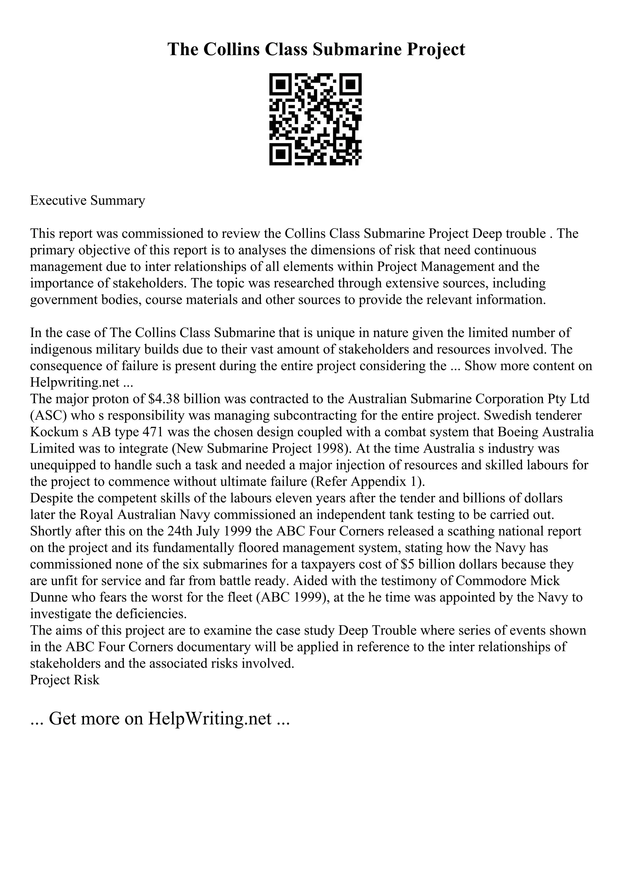 The Collins Class Submarine Project
Executive Summary
This report was commissioned to review the Collins Class Submarine Project Deep trouble . The
primary objective of this report is to analyses the dimensions of risk that need continuous
management due to inter relationships of all elements within Project Management and the
importance of stakeholders. The topic was researched through extensive sources, including
government bodies, course materials and other sources to provide the relevant information.
In the case of The Collins Class Submarine that is unique in nature given the limited number of
indigenous military builds due to their vast amount of stakeholders and resources involved. The
consequence of failure is present during the entire project considering the ... Show more content on
Helpwriting.net ...
The major proton of $4.38 billion was contracted to the Australian Submarine Corporation Pty Ltd
(ASC) who s responsibility was managing subcontracting for the entire project. Swedish tenderer
Kockum s AB type 471 was the chosen design coupled with a combat system that Boeing Australia
Limited was to integrate (New Submarine Project 1998). At the time Australia s industry was
unequipped to handle such a task and needed a major injection of resources and skilled labours for
the project to commence without ultimate failure (Refer Appendix 1).
Despite the competent skills of the labours eleven years after the tender and billions of dollars
later the Royal Australian Navy commissioned an independent tank testing to be carried out.
Shortly after this on the 24th July 1999 the ABC Four Corners released a scathing national report
on the project and its fundamentally floored management system, stating how the Navy has
commissioned none of the six submarines for a taxpayers cost of $5 billion dollars because they
are unfit for service and far from battle ready. Aided with the testimony of Commodore Mick
Dunne who fears the worst for the fleet (ABC 1999), at the he time was appointed by the Navy to
investigate the deficiencies.
The aims of this project are to examine the case study Deep Trouble where series of events shown
in the ABC Four Corners documentary will be applied in reference to the inter relationships of
stakeholders and the associated risks involved.
Project Risk
... Get more on HelpWriting.net ...
 