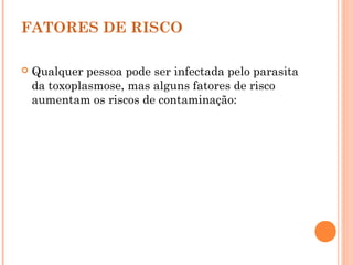 FATORES DE RISCO
 Qualquer pessoa pode ser infectada pelo parasita
da toxoplasmose, mas alguns fatores de risco
aumentam os riscos de contaminação:
 
