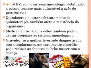  Aids/HIV: com o sistema imunológico debilitado,
a pessoa tornase mais vulnerável à ação do
protozoário ;
 Quimioterapia: estar sob tratamento de
quimioterapia também afeta a resistência do
organismo ;
 Medicamentos: alguns deles também podem
causar prejuízos ao sistema imunológico ;
 Gravidez: se a mulher tiver sido diagnosticada
com toxoplasmose, um tratamento específico
pode reduzir as chances do bebê nascer com a
doença.
 
