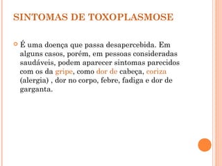 SINTOMAS DE TOXOPLASMOSE
 É uma doença que passa desapercebida. Em
alguns casos, porém, em pessoas consideradas
saudáveis, podem aparecer sintomas parecidos
com os da gripe, como dor de cabeça, coriza
(alergia) , dor no corpo, febre, fadiga e dor de
garganta.
 