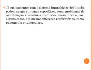  Já em pacientes com o sistema imunológico debilitado,
podem surgir sintomas específicos, como problemas de
coordenação, convulsões, confusões, visão turva e, em
alguns casos, até mesmo infecções respiratórias, como
pneumonia e tuberculose.
 