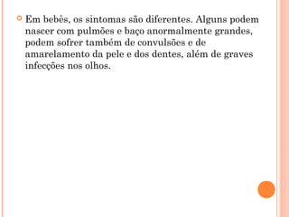  Em bebês, os sintomas são diferentes. Alguns podem
nascer com pulmões e baço anormalmente grandes,
podem sofrer também de convulsões e de
amarelamento da pele e dos dentes, além de graves
infecções nos olhos.
 