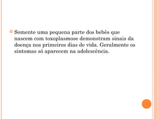  Somente uma pequena parte dos bebês que
nascem com toxoplasmose demonstram sinais da
doença nos primeiros dias de vida. Geralmente os
sintomas só aparecem na adolescência.
 
