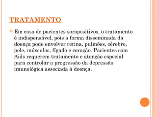 TRATAMENTO
 Em caso de pacientes soropositivos, o tratamento
é indispensável, pois a forma disseminada da
doença pode envolver retina, pulmões, cérebro,
pele, músculos, fígado e coração. Pacientes com
Aids requerem tratamento e atenção especial
para controlar a progressão da depressão
imunológica associada à doença.
 