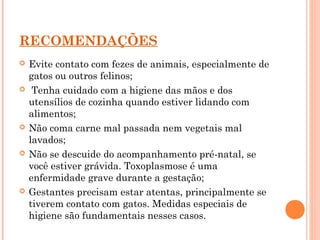 RECOMENDAÇÕES
 Evite contato com fezes de animais, especialmente de
gatos ou outros felinos;
 Tenha cuidado com a higiene das mãos e dos
utensílios de cozinha quando estiver lidando com
alimentos;
 Não coma carne mal passada nem vegetais mal
lavados;
 Não se descuide do acompanhamento pré-natal, se
você estiver grávida. Toxoplasmose é uma
enfermidade grave durante a gestação;
 Gestantes precisam estar atentas, principalmente se
tiverem contato com gatos. Medidas especiais de
higiene são fundamentais nesses casos.
 