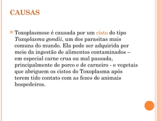 CAUSAS
 Toxoplasmose é causada por um cisto do tipo
Toxoplasma gondii, um dos parasitas mais
comuns do mundo. Ela pode ser adquirida por
meio da ingestão de alimentos contaminados –
em especial carne crua ou mal passada,
principalmente de porco e de carneiro - e vegetais
que abriguem os cistos do Toxoplasma após
terem tido contato com as fezes de animais
hospedeiros.
 